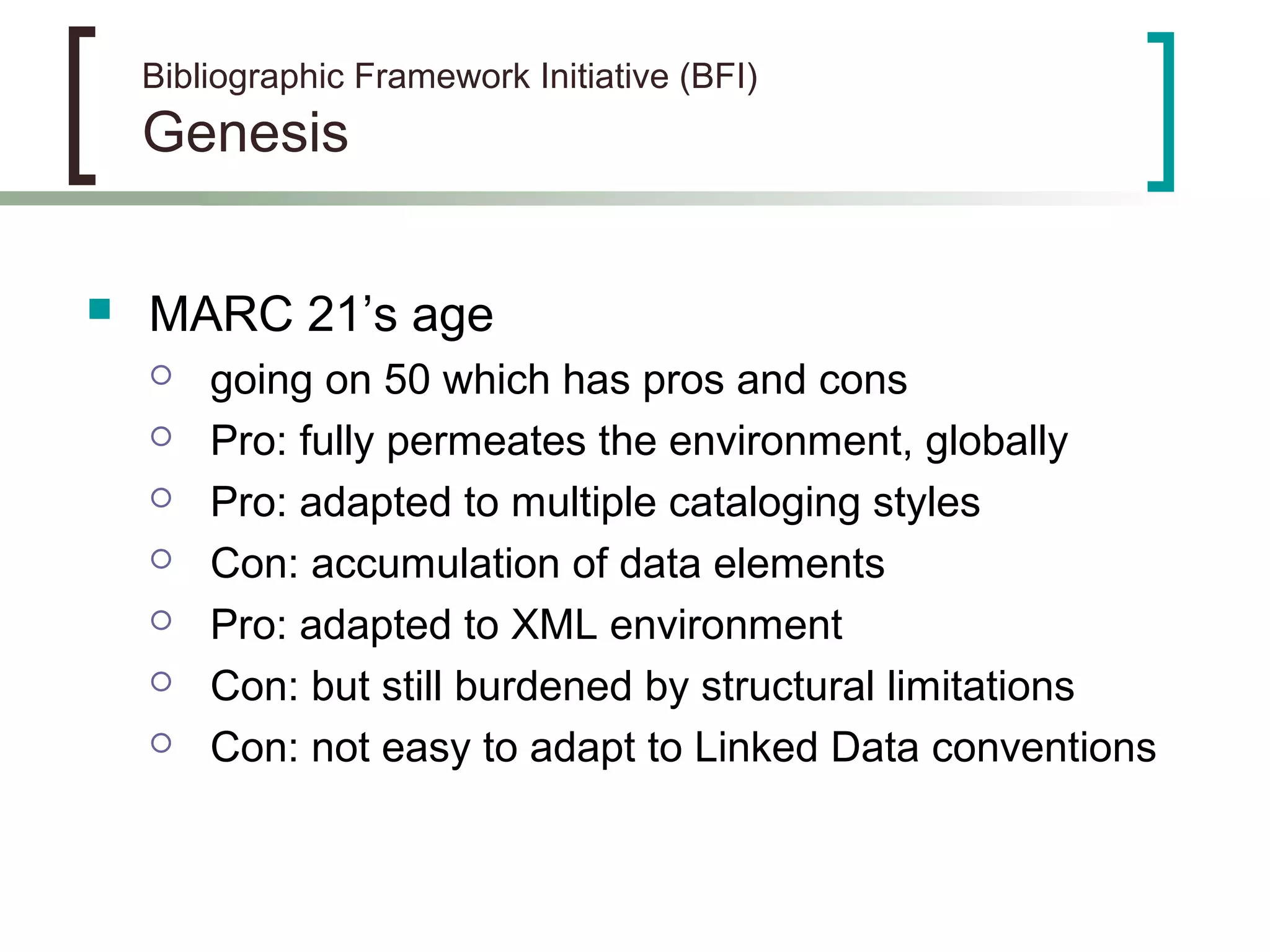 Bibliographic Framework Initiative (BFI)
Genesis
 MARC 21’s age
 going on 50 which has pros and cons
 Pro: fully permeates the environment, globally
 Pro: adapted to multiple cataloging styles
 Con: accumulation of data elements
 Pro: adapted to XML environment
 Con: but still burdened by structural limitations
 Con: not easy to adapt to Linked Data conventions
 