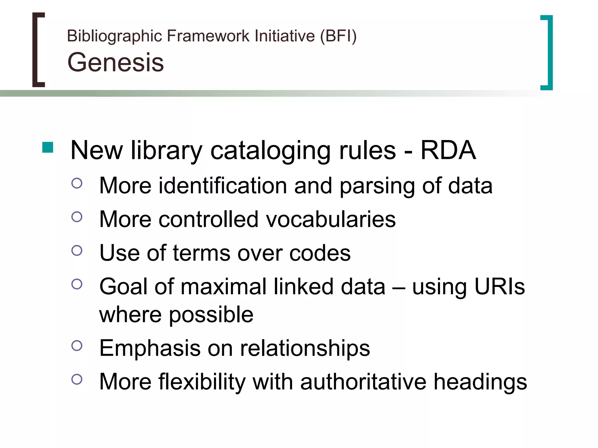 Bibliographic Framework Initiative (BFI)
Genesis
 New library cataloging rules - RDA
 More identification and parsing of data
 More controlled vocabularies
 Use of terms over codes
 Goal of maximal linked data – using URIs
where possible
 Emphasis on relationships
 More flexibility with authoritative headings
 
