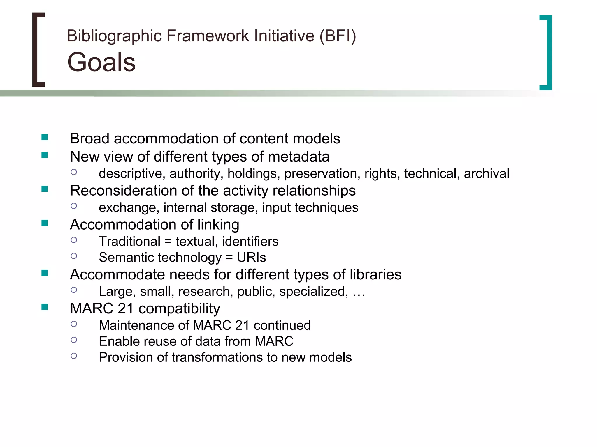 Bibliographic Framework Initiative (BFI)
Goals
 Broad accommodation of content models
 New view of different types of metadata
 descriptive, authority, holdings, preservation, rights, technical, archival
 Reconsideration of the activity relationships
 exchange, internal storage, input techniques
 Accommodation of linking
 Traditional = textual, identifiers
 Semantic technology = URIs
 Accommodate needs for different types of libraries
 Large, small, research, public, specialized, …
 MARC 21 compatibility
 Maintenance of MARC 21 continued
 Enable reuse of data from MARC
 Provision of transformations to new models
 