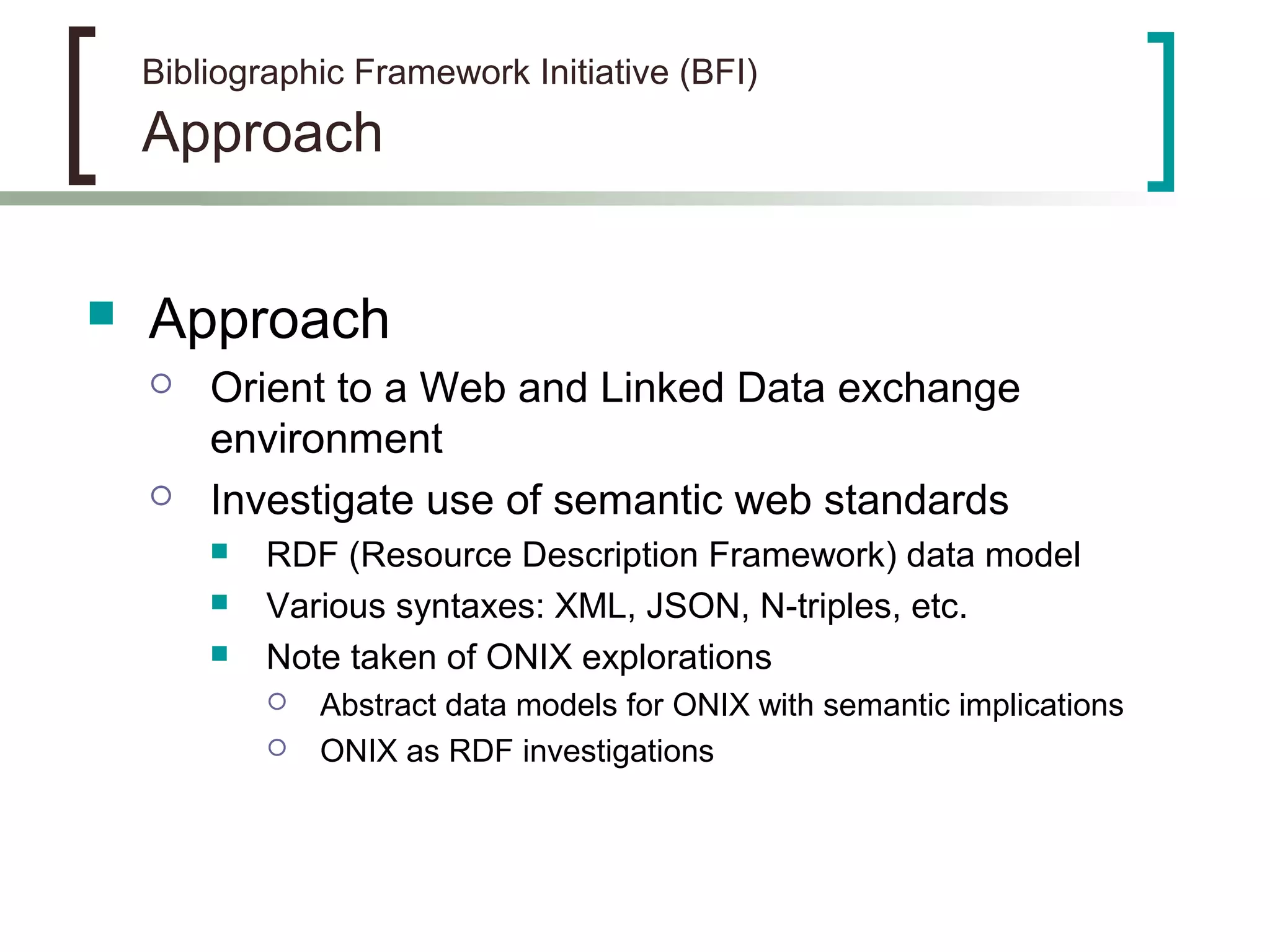 Bibliographic Framework Initiative (BFI)
Approach
 Approach
 Orient to a Web and Linked Data exchange
environment
 Investigate use of semantic web standards
 RDF (Resource Description Framework) data model
 Various syntaxes: XML, JSON, N-triples, etc.
 Note taken of ONIX explorations
 Abstract data models for ONIX with semantic implications
 ONIX as RDF investigations
 