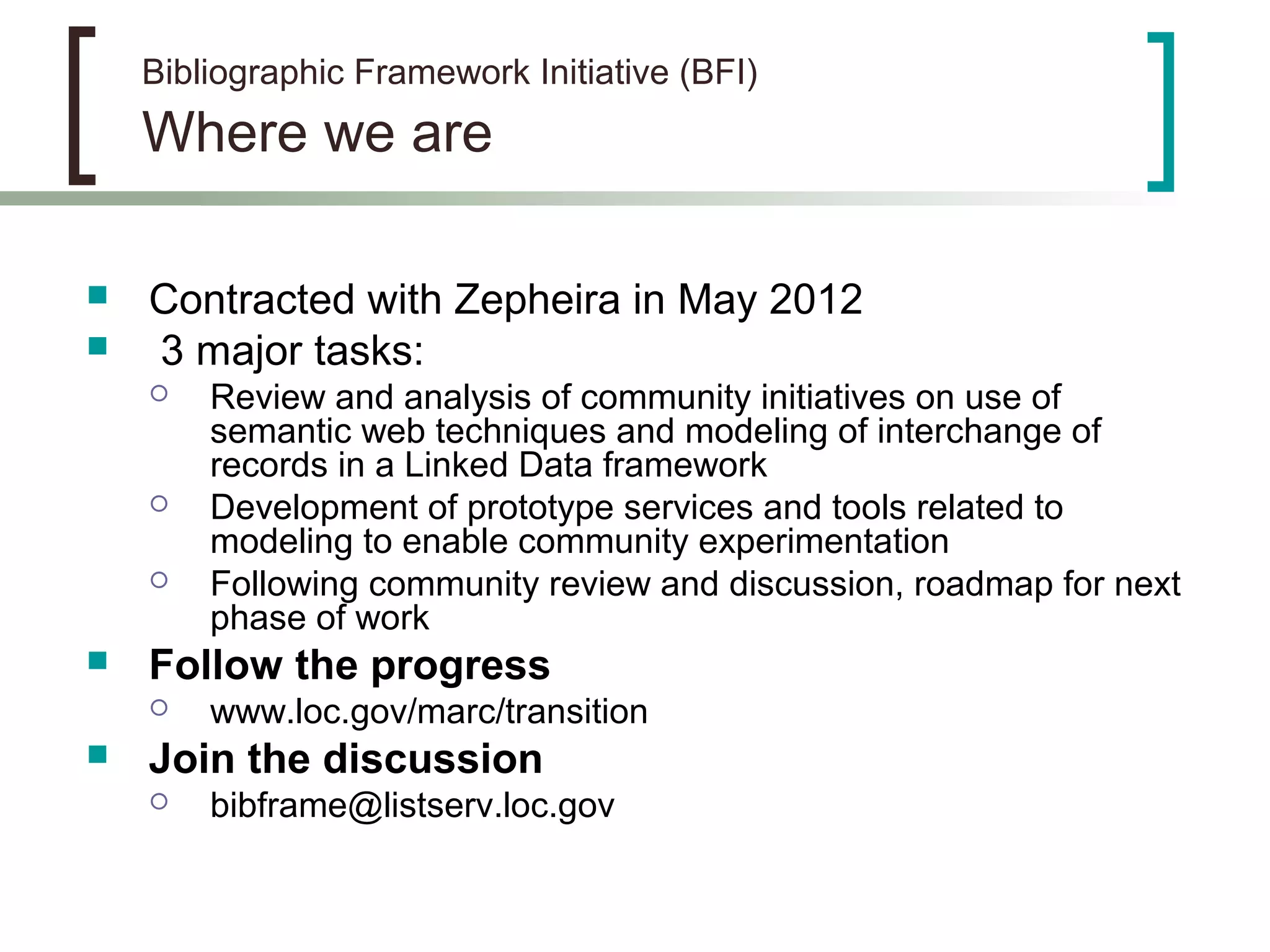 Bibliographic Framework Initiative (BFI)
Where we are
 Contracted with Zepheira in May 2012
 3 major tasks:
 Review and analysis of community initiatives on use of
semantic web techniques and modeling of interchange of
records in a Linked Data framework
 Development of prototype services and tools related to
modeling to enable community experimentation
 Following community review and discussion, roadmap for next
phase of work
 Follow the progress
 www.loc.gov/marc/transition
 Join the discussion
 bibframe@listserv.loc.gov
 
