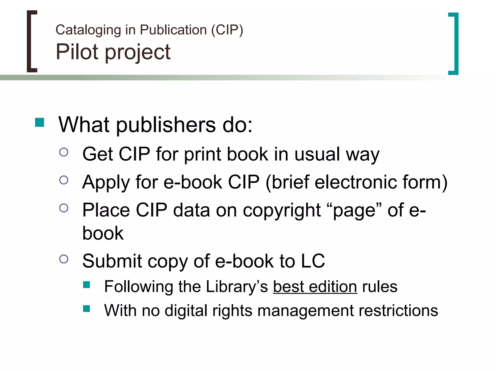 Cataloging in Publication (CIP)
Pilot project
 What publishers do:
 Get CIP for print book in usual way
 Apply for e-book CIP (brief electronic form)
 Place CIP data on copyright “page” of e-
book
 Submit copy of e-book to LC
 Following the Library’s best edition rules
 With no digital rights management restrictions
 