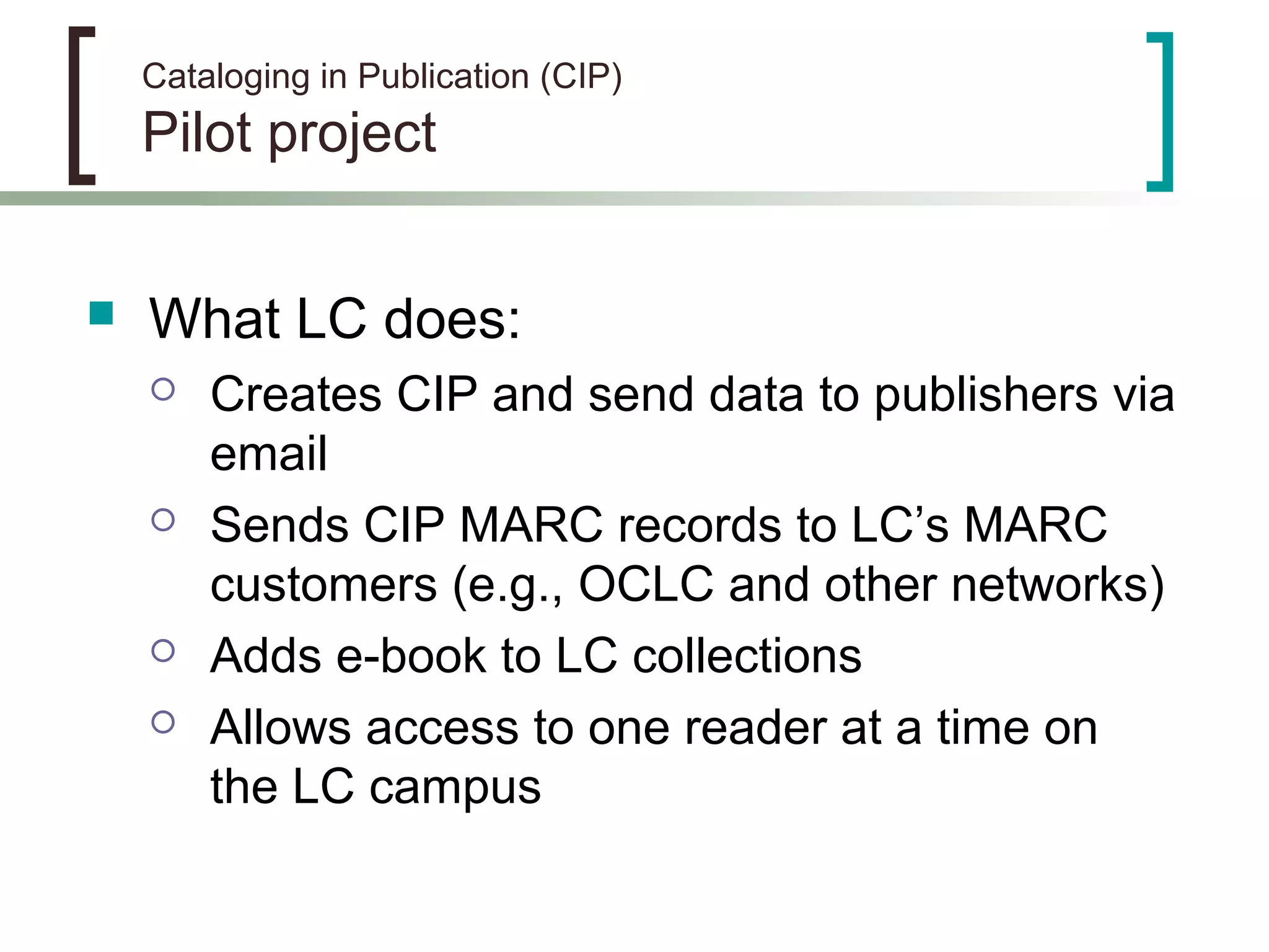 Cataloging in Publication (CIP)
Pilot project
 What LC does:
 Creates CIP and send data to publishers via
email
 Sends CIP MARC records to LC’s MARC
customers (e.g., OCLC and other networks)
 Adds e-book to LC collections
 Allows access to one reader at a time on
the LC campus
 