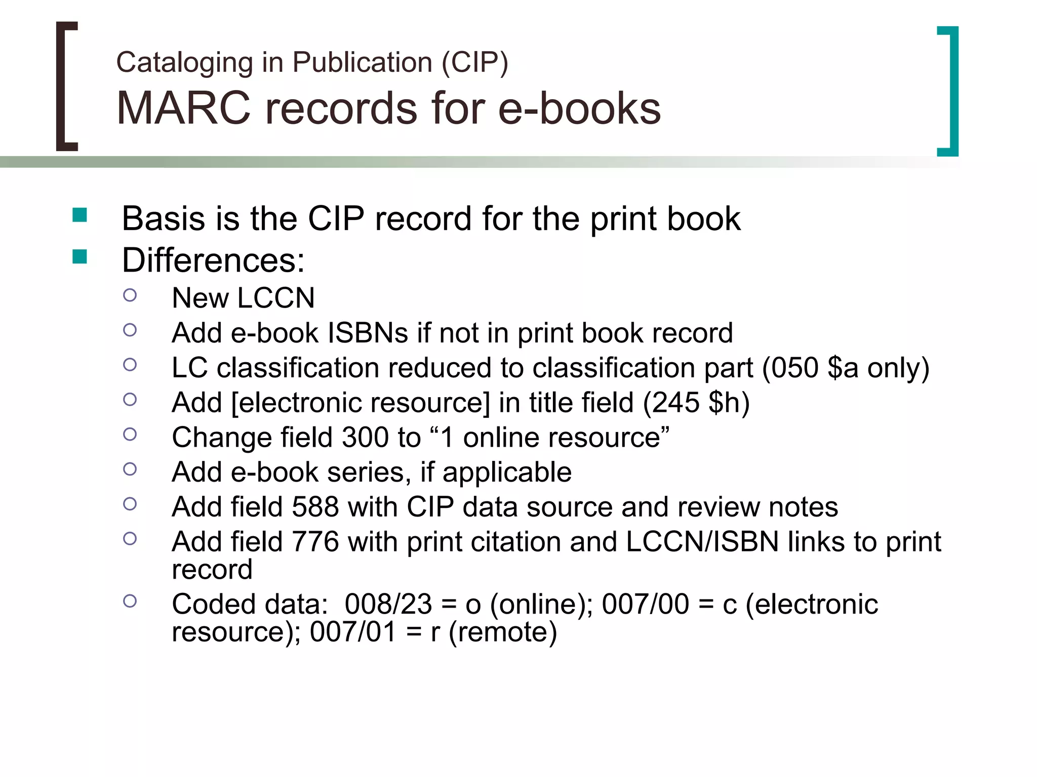 Cataloging in Publication (CIP)
MARC records for e-books
 Basis is the CIP record for the print book
 Differences:
 New LCCN
 Add e-book ISBNs if not in print book record
 LC classification reduced to classification part (050 $a only)
 Add [electronic resource] in title field (245 $h)
 Change field 300 to “1 online resource”
 Add e-book series, if applicable
 Add field 588 with CIP data source and review notes
 Add field 776 with print citation and LCCN/ISBN links to print
record
 Coded data: 008/23 = o (online); 007/00 = c (electronic
resource); 007/01 = r (remote)
 
