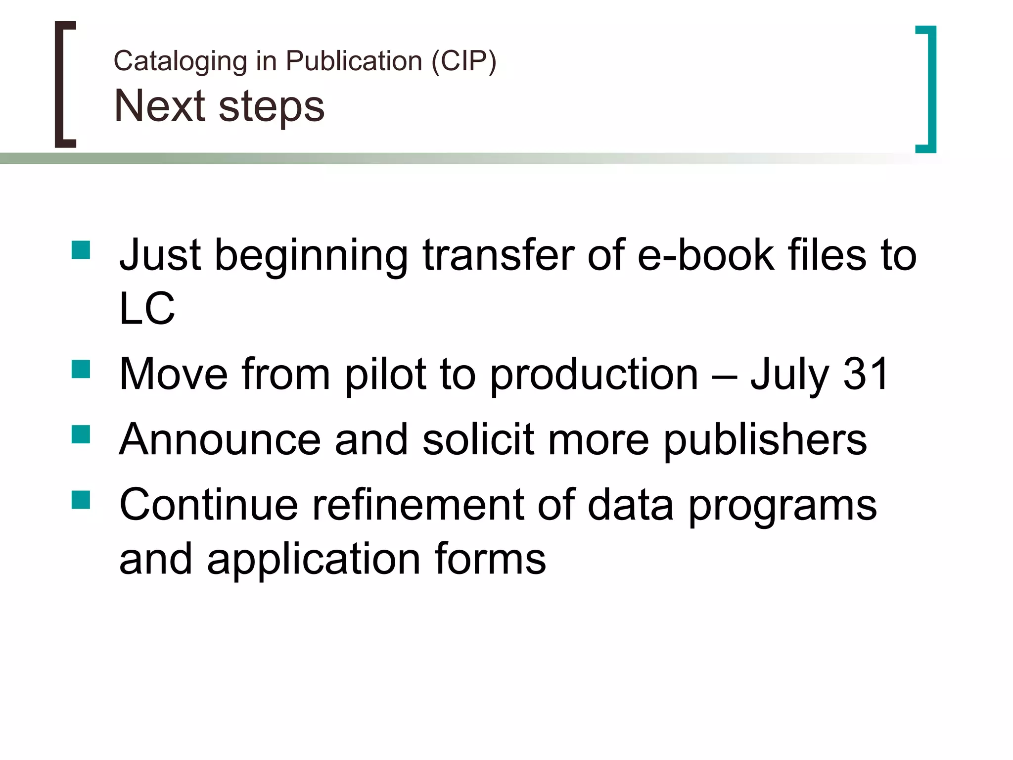 Cataloging in Publication (CIP)
Next steps
 Just beginning transfer of e-book files to
LC
 Move from pilot to production – July 31
 Announce and solicit more publishers
 Continue refinement of data programs
and application forms
 