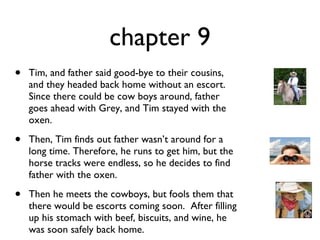 chapter 9 Tim, and father said good-bye to their cousins, and they headed back home without an escort. Since there could be cow boys around, father goes ahead with Grey, and Tim stayed with the oxen.  Then, Tim finds out father wasn’t around for a long time. Therefore, he runs to get him, but the horse tracks were endless, so he decides to find father with the oxen.  Then he meets the cowboys, but fools them that there would be escorts coming soon.  After filling up his stomach with beef, biscuits, and wine, he was soon safely back home. 