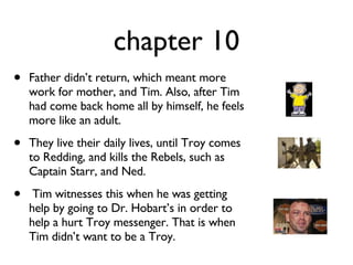 chapter 10 Father didn’t return, which meant more work for mother, and Tim. Also, after Tim had come back home all by himself, he feels more like an adult.  They live their daily lives, until Troy comes to Redding, and kills the Rebels, such as Captain Starr, and Ned.  Tim witnesses this when he was getting help by going to Dr. Hobart’s in order to help a hurt Troy messenger. That is when Tim didn’t want to be a Troy. 