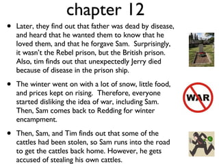 chapter 12 Later, they find out that father was dead by disease, and heard that he wanted them to know that he loved them, and that he forgave Sam.  Surprisingly, it wasn’t the Rebel prison, but the British prison. Also, tim finds out that unexpectedly Jerry died because of disease in the prison ship.  The winter went on with a lot of snow, little food, and prices kept on rising.  Therefore, everyone started disliking the idea of war, including Sam. Then, Sam comes back to Redding for winter encampment.  Then, Sam, and Tim finds out that some of the cattles had been stolen, so Sam runs into the road to get the cattles back home. However, he gets accused of stealing his own cattles. 