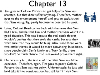 Chapter 13 Tim goes to Colonel Parsons to get help after Sam was arrested, but that didn’t affect anything. Therefore, mother goes to the encampment herself, and gets an explanation that Sam was guilty, partly because he deserted his post.  Later, Colonel Read comes back with the news that Sam had a trial, and he told Tim, and mother that Sam wasn’t in a good situation. This was because the real cattle thieves wouldn’t confess that they stole the cattle, because they were sure that they would be hung. Also, since there were two cattle thieves, it would be more convincing. In addition, since people claim Sam’s family as a Tory family, there wouldn’t be much chance that Sam would prove them right.  On February 6th, the trial confirmed that Sam would be executed.  Therefore, again, Tim goes to prove Colonel Parsons that Sam was not guilty.  Unfortunately, he just said he’d take it into consideration, but still let Tim visit Sam. 