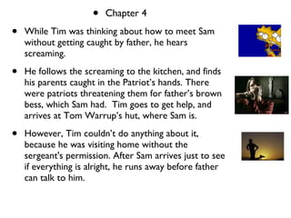chapter 4 Chapter 4 While Tim was thinking about how to meet Sam without getting caught by father, he hears screaming.  He follows the screaming to the kitchen, and finds his parents caught in the Patriot’s hands. There were patriots threatening them for father’s brown bess, which Sam had.  Tim goes to get help, and arrives at Tom Warrup’s hut, where Sam is.  However, Tim couldn’t do anything about it, because he was visiting home without the sergeant's permission. After Sam arrives just to see if everything is alright, he runs away before father can talk to him. 