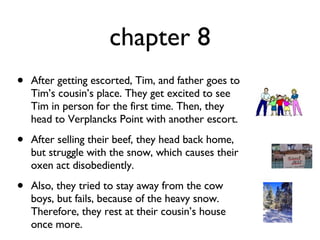 chapter 8 After getting escorted, Tim, and father goes to Tim’s cousin’s place. They get excited to see Tim in person for the first time. Then, they head to Verplancks Point with another escort.  After selling their beef, they head back home, but struggle with the snow, which causes their oxen act disobediently.  Also, they tried to stay away from the cow boys, but fails, because of the heavy snow. Therefore, they rest at their cousin’s house once more. 