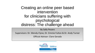 Creating an online peer based
intervention
for clinicians suffering with
psychological
distress: The challenge ahead
By Sally Pezaro
Supervisors: Dr. Wendy Clyne, Dr. Emmie Fulton & Dr. Andy Turner
Official Advisor: Clare Gerada
 