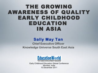 Early Childhood Education Global Conference Mumbai, India 15 December 2011 THE GROWING AWARENESS OF QUALITY EARLY CHILDHOOD EDUCATION  IN ASIA Sally May Tan Chief Executive Officer Knowledge Universe South East Asia 