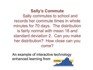 An example of interactive technology
enhanced learning from
Sally’s Commute
Sally commutes to school and
records her commute times in whole
minutes for 70 days. The distribution
is fairly normal with mean 18 and
standard deviation 2. Can you make
her distribution? How close can you
come?
 