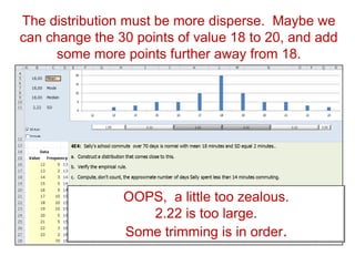 The distribution must be more disperse. Maybe we
can change the 30 points of value 18 to 20, and add
some more points further away from 18.
OOPS, a little too zealous.
2.22 is too large.
Some trimming is in order.
 