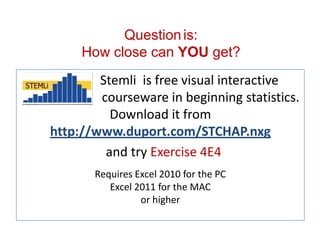 STEMLi is free visual interactive
courseware in beginning statistics
Download STEMLi at QIWCourseware.com
and try Exercise 4E4
Requires Excel 2010 for the PC
Excel 2011 for the MAC
or higher
Questionis:
How close can YOU come?
 