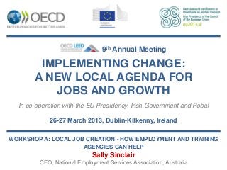 9th Annual Meeting

        IMPLEMENTING CHANGE:
       A NEW LOCAL AGENDA FOR
          JOBS AND GROWTH
  In co-operation with the EU Presidency, Irish Government and Pobal

            26-27 March 2013, Dublin-Kilkenny, Ireland

WORKSHOP A: LOCAL JOB CREATION - HOW EMPLOYMENT AND TRAINING
                     AGENCIES CAN HELP
                            Sally Sinclair
         CEO, National Employment Services Association, Australia
 
