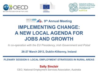 9th Annual Meeting

        IMPLEMENTING CHANGE:
       A NEW LOCAL AGENDA FOR
          JOBS AND GROWTH
  In co-operation with the EU Presidency, Irish Government and Pobal

            26-27 March 2013, Dublin-Kilkenny, Ireland

PLENARY SESSION II: LOCAL EMPLOYMENT STRATEGIES IN RURAL AREAS

                            Sally Sinclair
         CEO, National Employment Services Association, Australia
 