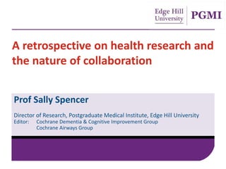 A retrospective on health research and
the nature of collaboration
Prof Sally Spencer
Director of Research, Postgraduate Medical Institute, Edge Hill University
Editor: Cochrane Dementia & Cognitive Improvement Group
Cochrane Airways Group
 