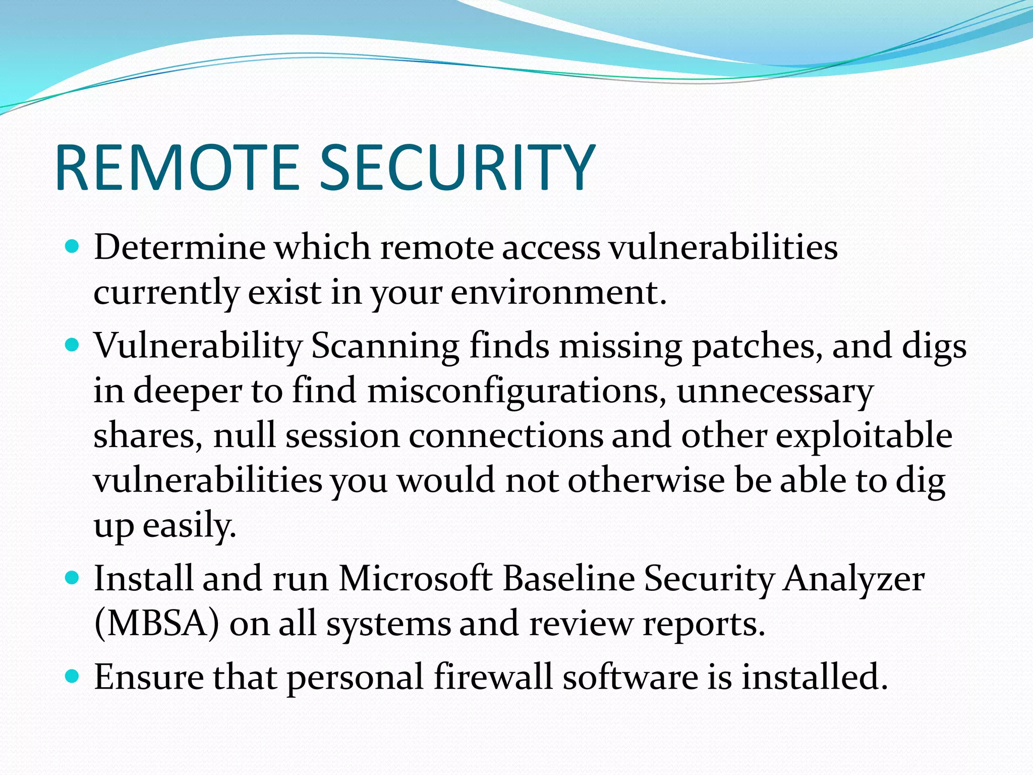 REMOTE SECURITY
 Determine which remote access vulnerabilities
currently exist in your environment.
 Vulnerability Scanning finds missing patches, and digs
in deeper to find misconfigurations, unnecessary
shares, null session connections and other exploitable
vulnerabilities you would not otherwise be able to dig
up easily.
 Install and run Microsoft Baseline Security Analyzer
(MBSA) on all systems and review reports.
 Ensure that personal firewall software is installed.
 