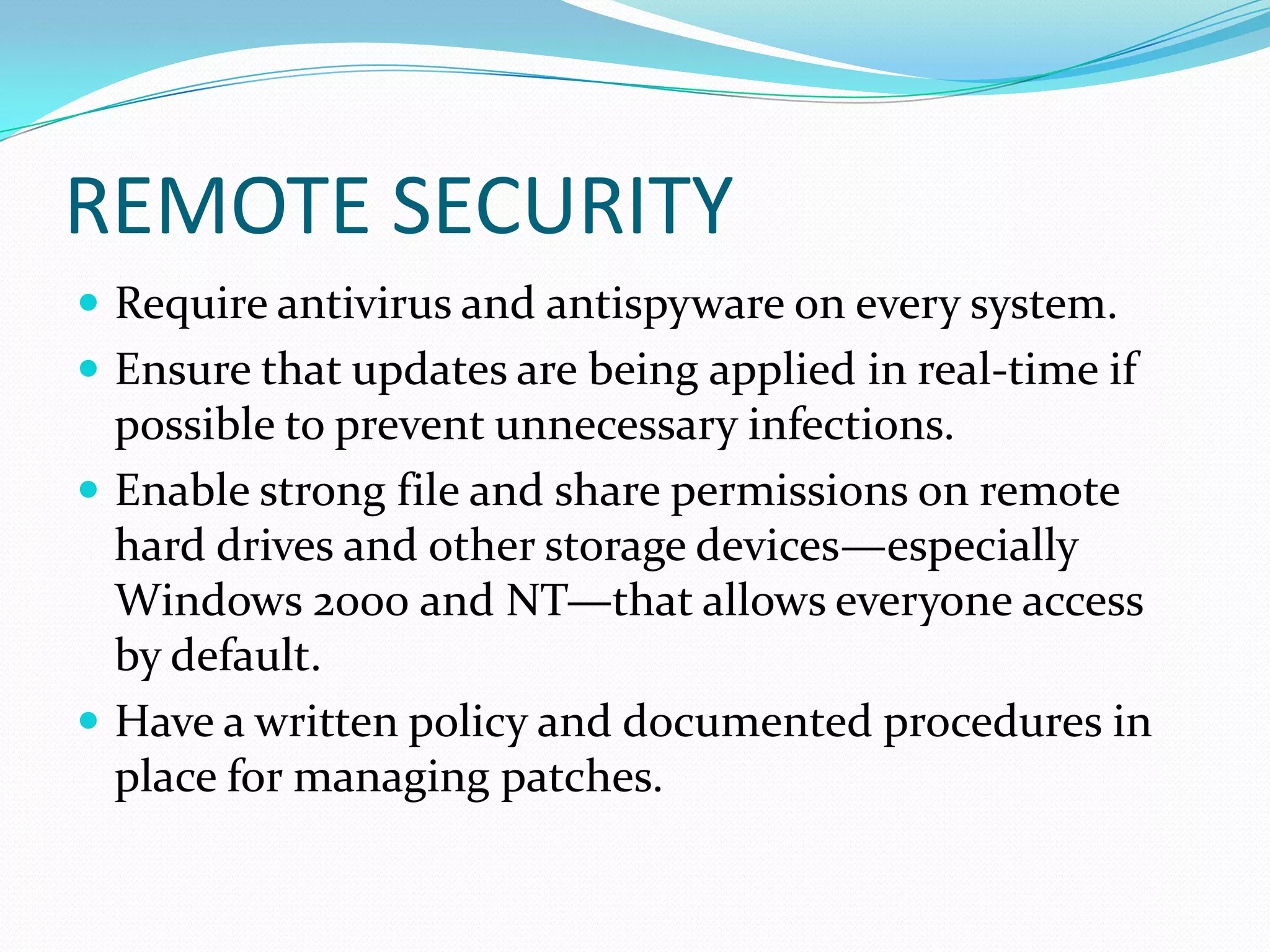 REMOTE SECURITY
 Require antivirus and antispyware on every system.
 Ensure that updates are being applied in real-time if
possible to prevent unnecessary infections.
 Enable strong file and share permissions on remote
hard drives and other storage devices—especially
Windows 2000 and NT—that allows everyone access
by default.
 Have a written policy and documented procedures in
place for managing patches.
 