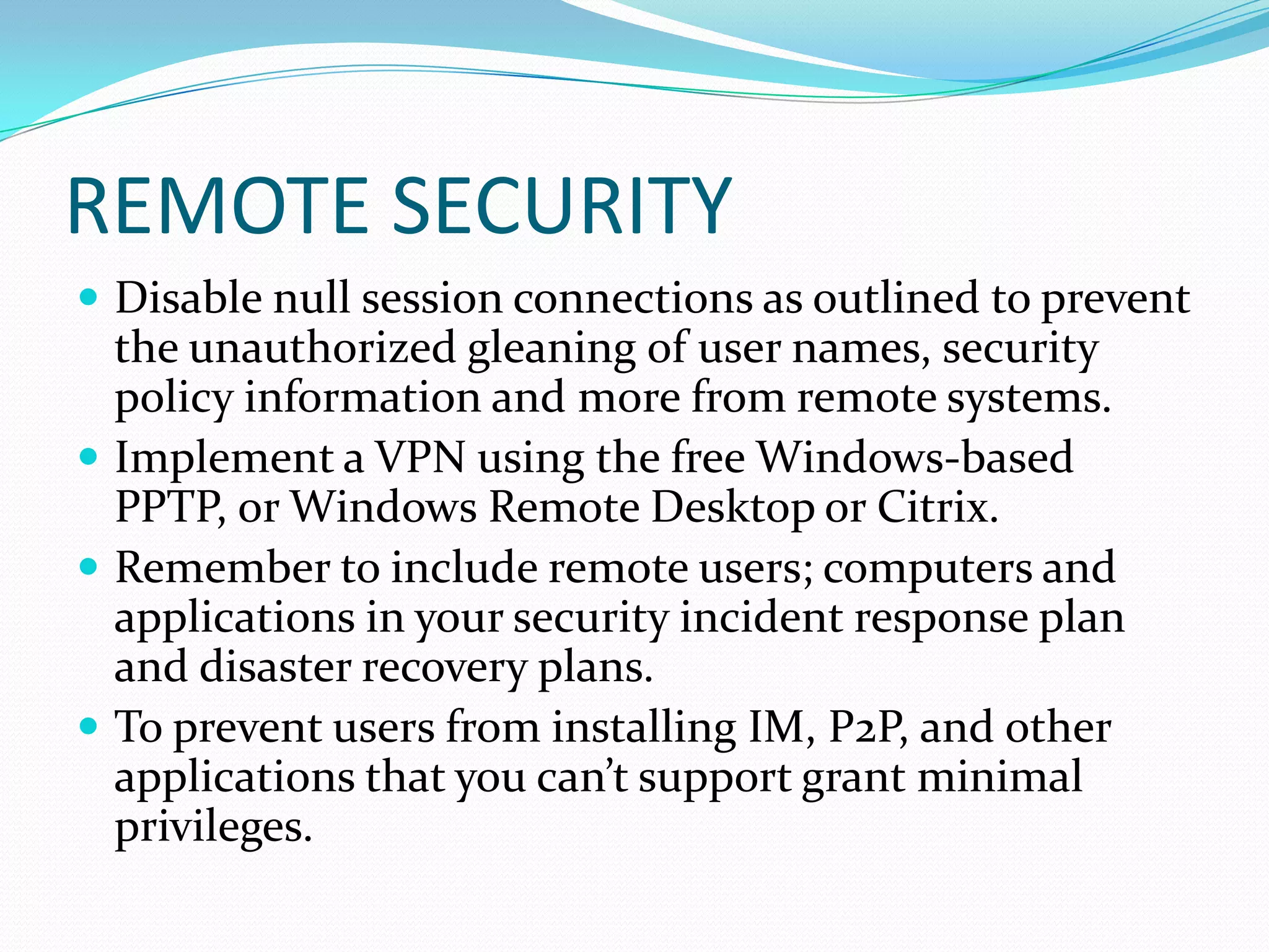 REMOTE SECURITY
 Disable null session connections as outlined to prevent
the unauthorized gleaning of user names, security
policy information and more from remote systems.
 Implement a VPN using the free Windows-based
PPTP, or Windows Remote Desktop or Citrix.
 Remember to include remote users; computers and
applications in your security incident response plan
and disaster recovery plans.
 To prevent users from installing IM, P2P, and other
applications that you can’t support grant minimal
privileges.
 