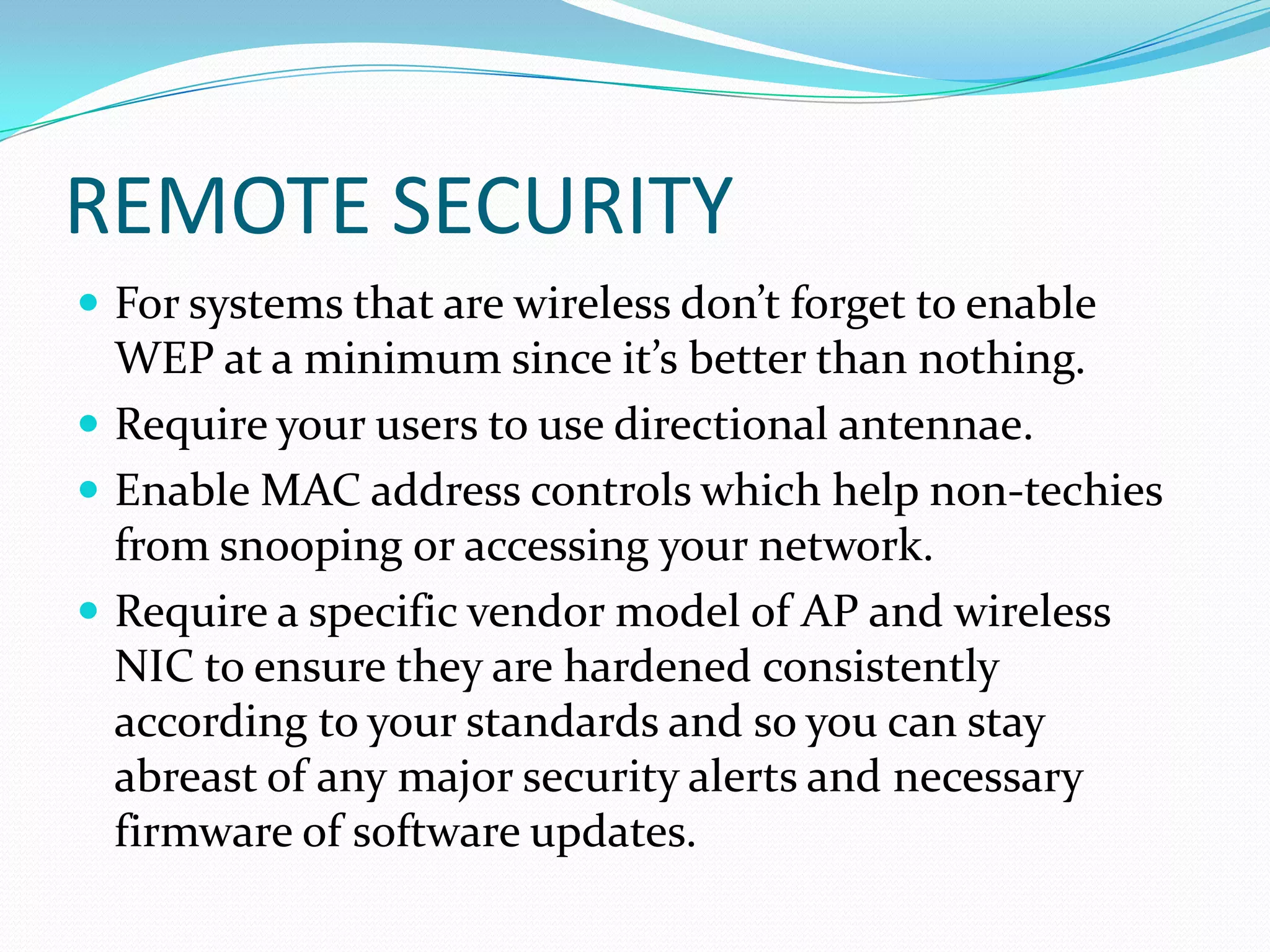 REMOTE SECURITY
 For systems that are wireless don’t forget to enable
WEP at a minimum since it’s better than nothing.
 Require your users to use directional antennae.
 Enable MAC address controls which help non-techies
from snooping or accessing your network.
 Require a specific vendor model of AP and wireless
NIC to ensure they are hardened consistently
according to your standards and so you can stay
abreast of any major security alerts and necessary
firmware of software updates.
 