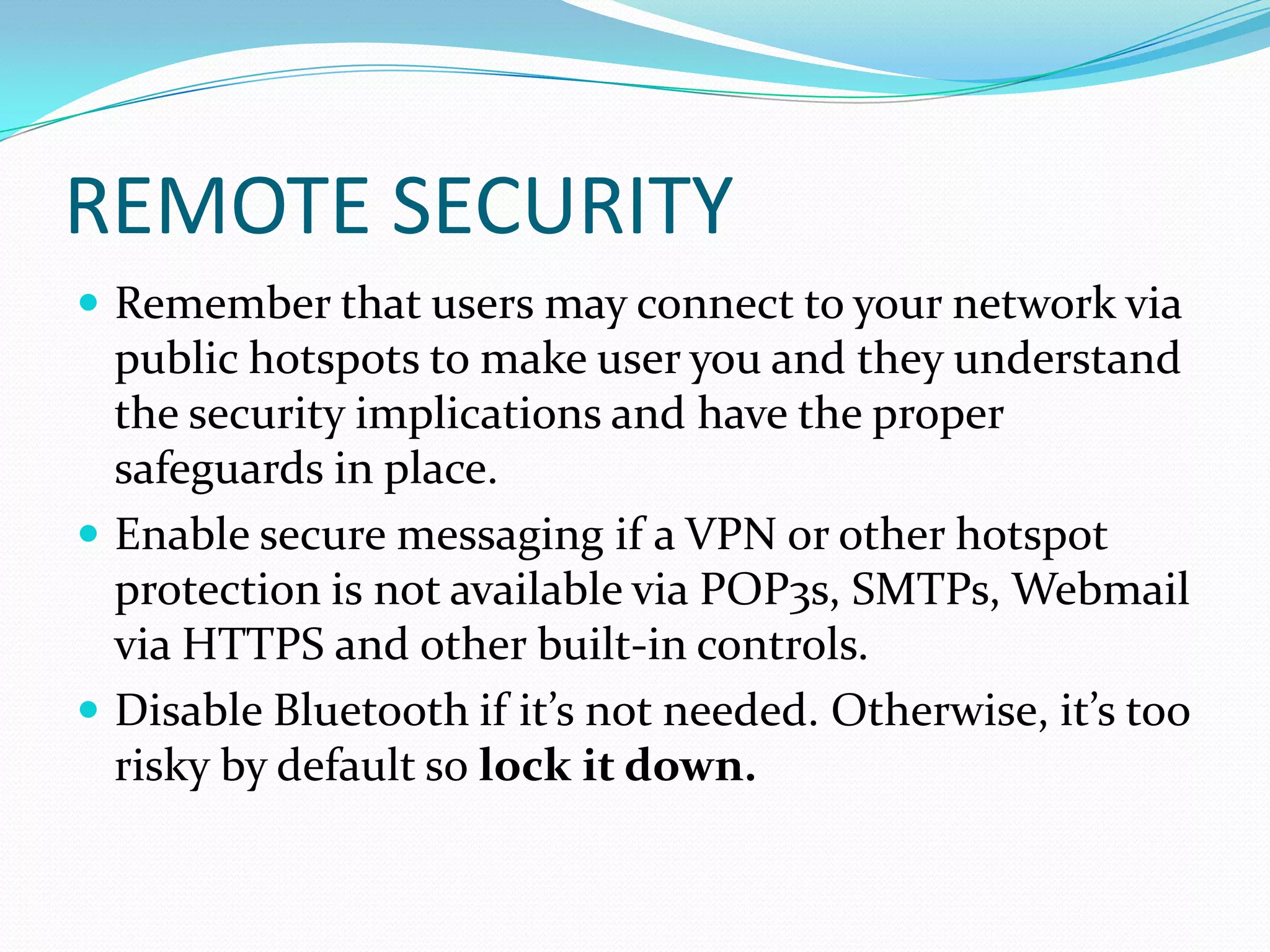 REMOTE SECURITY
 Remember that users may connect to your network via
public hotspots to make user you and they understand
the security implications and have the proper
safeguards in place.
 Enable secure messaging if a VPN or other hotspot
protection is not available via POP3s, SMTPs, Webmail
via HTTPS and other built-in controls.
 Disable Bluetooth if it’s not needed. Otherwise, it’s too
risky by default so lock it down.
 