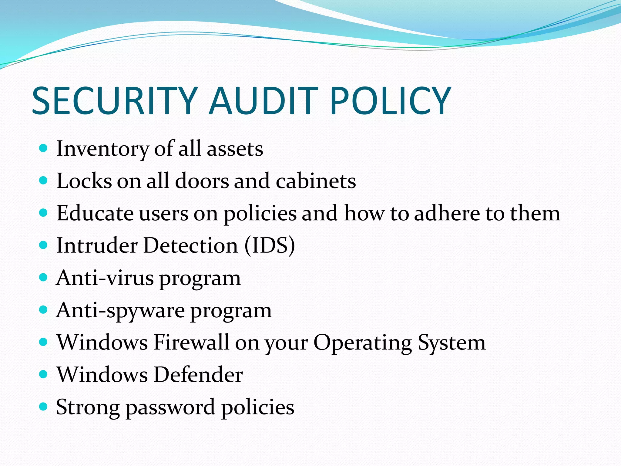 SECURITY AUDIT POLICY
 Inventory of all assets
 Locks on all doors and cabinets
 Educate users on policies and how to adhere to them
 Intruder Detection (IDS)
 Anti-virus program
 Anti-spyware program
 Windows Firewall on your Operating System
 Windows Defender
 Strong password policies
 