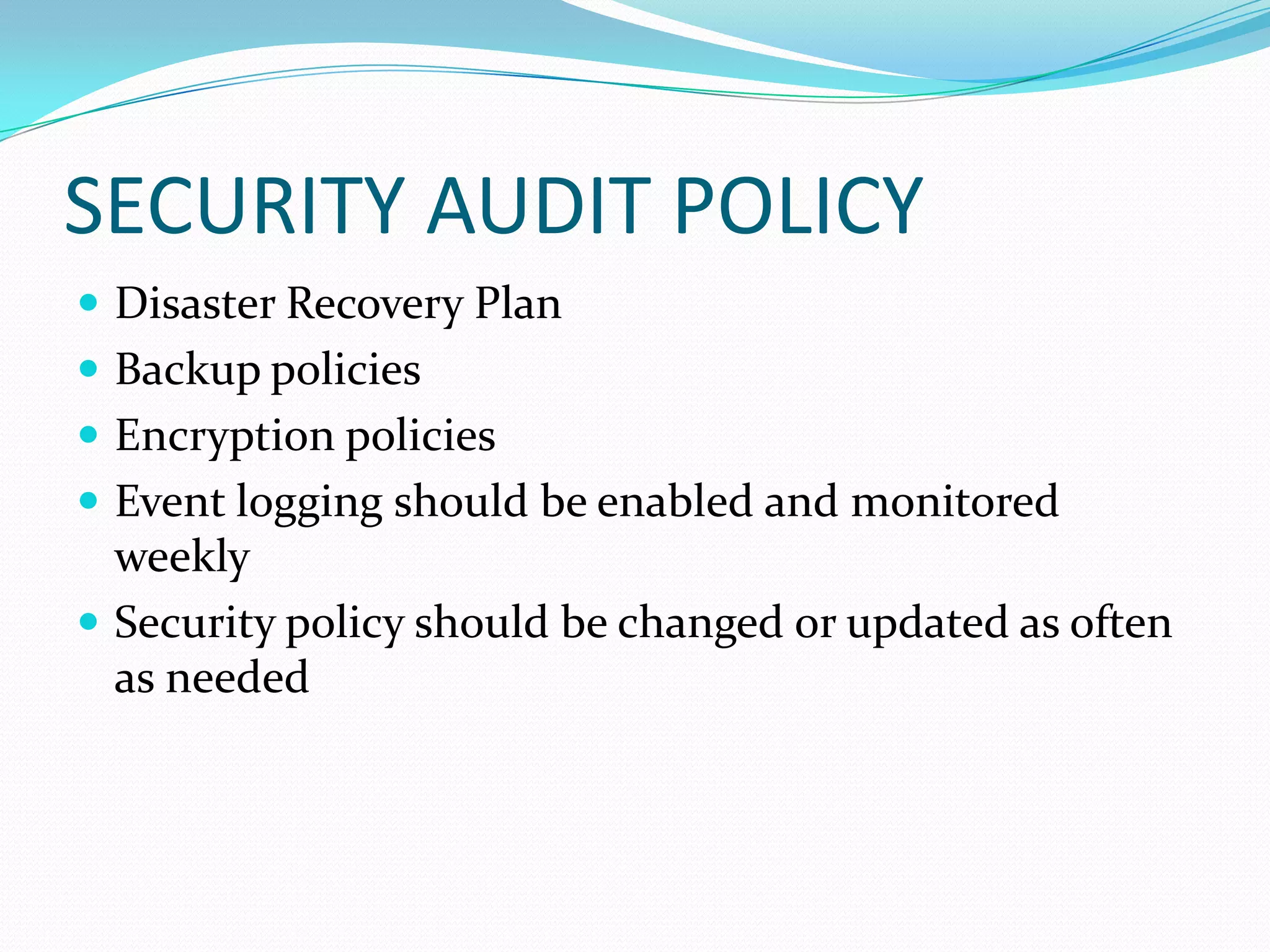 SECURITY AUDIT POLICY
 Disaster Recovery Plan
 Backup policies
 Encryption policies
 Event logging should be enabled and monitored
weekly
 Security policy should be changed or updated as often
as needed
 