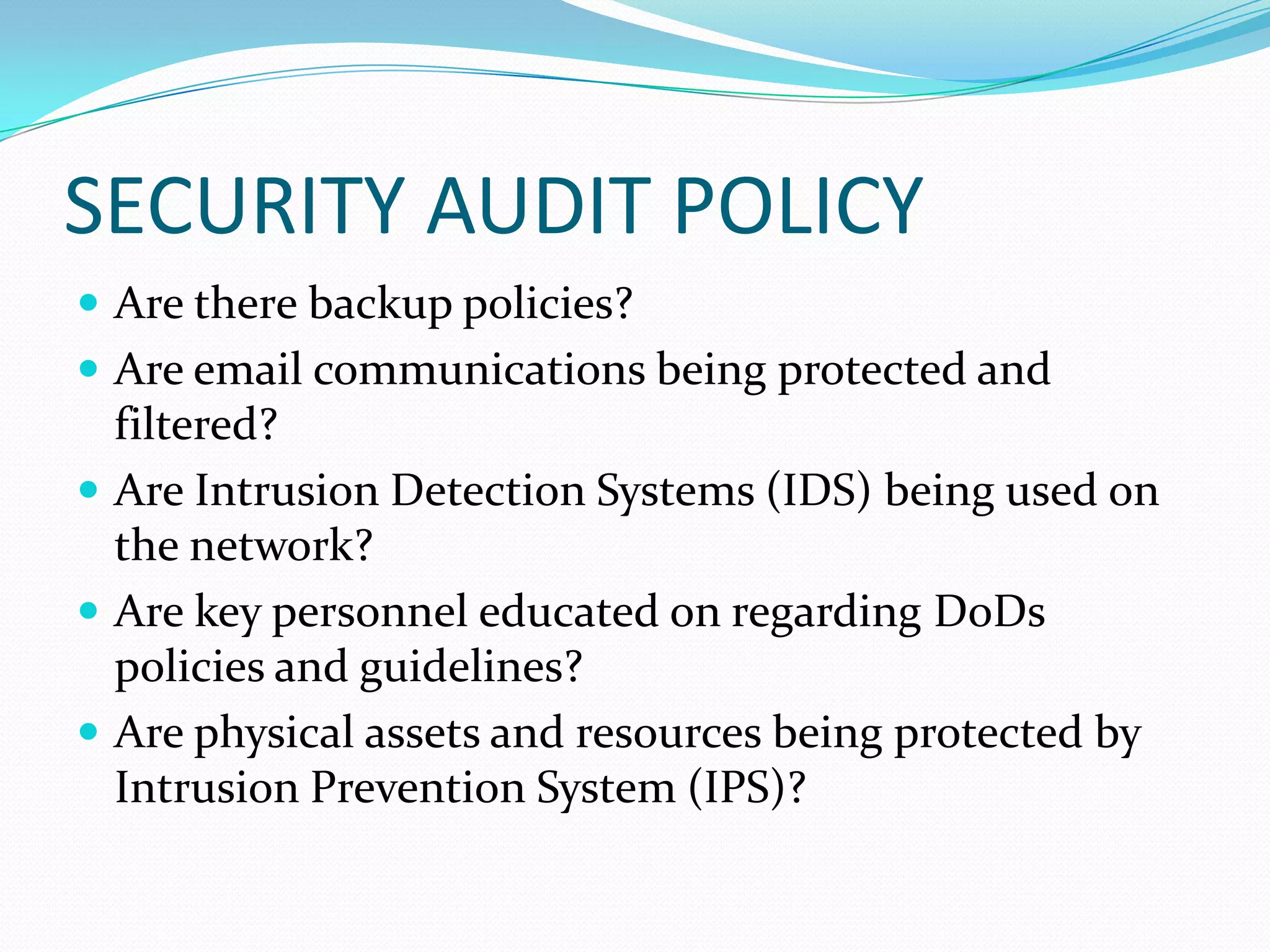 SECURITY AUDIT POLICY
 Are there backup policies?
 Are email communications being protected and
filtered?
 Are Intrusion Detection Systems (IDS) being used on
the network?
 Are key personnel educated on regarding DoDs
policies and guidelines?
 Are physical assets and resources being protected by
Intrusion Prevention System (IPS)?
 