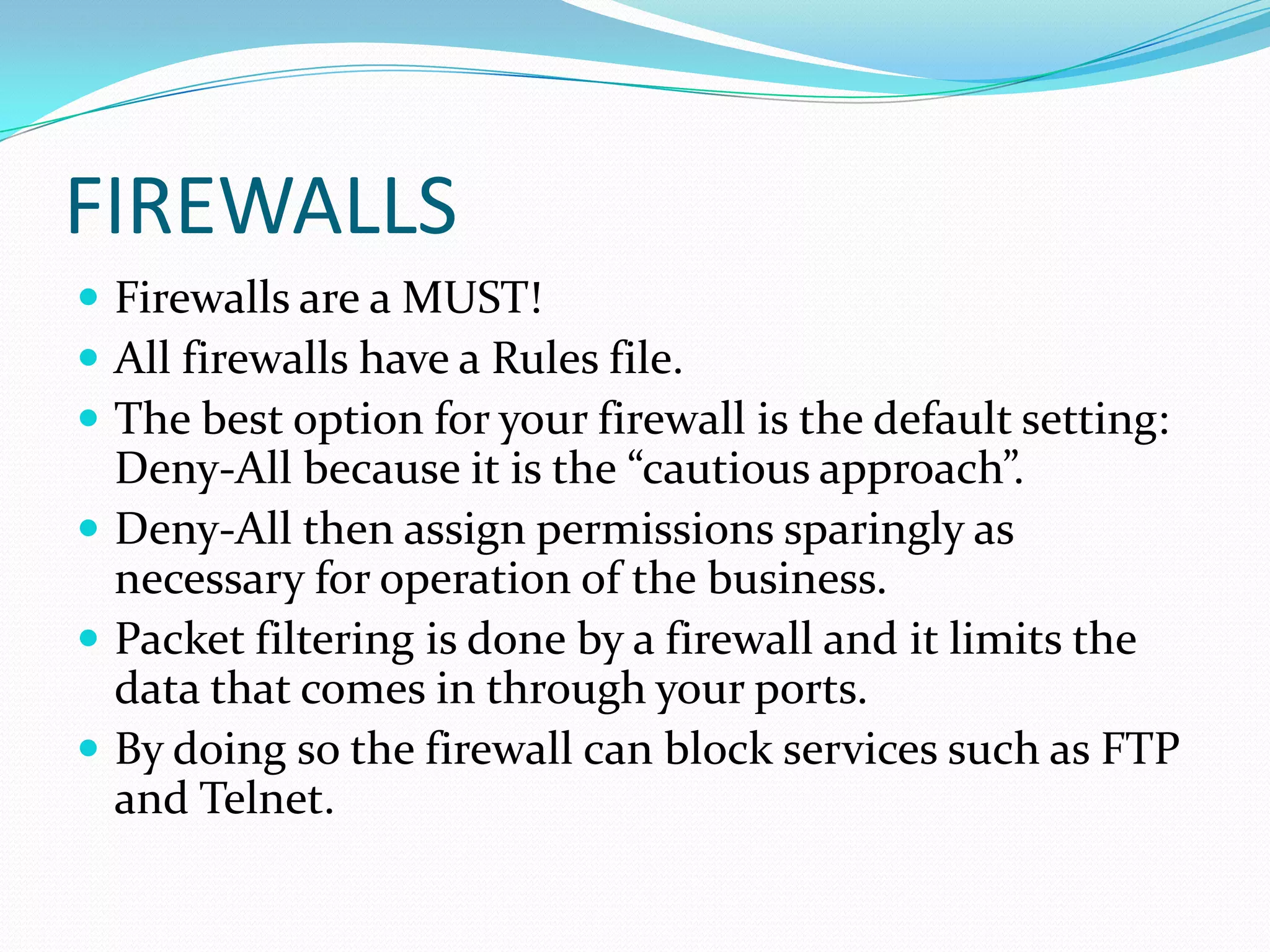 FIREWALLS
 Firewalls are a MUST!
 All firewalls have a Rules file.
 The best option for your firewall is the default setting:
Deny-All because it is the “cautious approach”.
 Deny-All then assign permissions sparingly as
necessary for operation of the business.
 Packet filtering is done by a firewall and it limits the
data that comes in through your ports.
 By doing so the firewall can block services such as FTP
and Telnet.
 