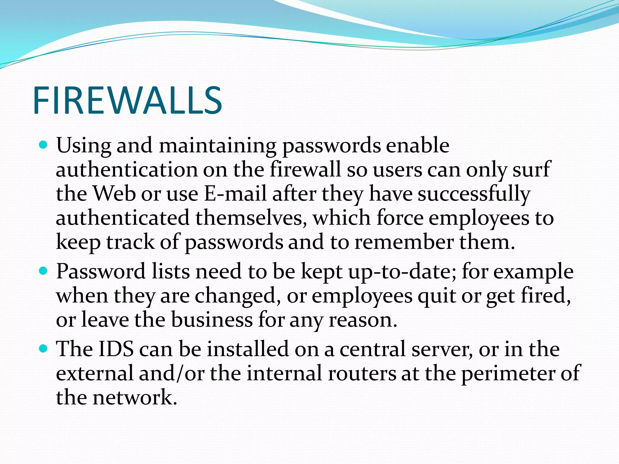 FIREWALLS
 Using and maintaining passwords enable
authentication on the firewall so users can only surf
the Web or use E-mail after they have successfully
authenticated themselves, which force employees to
keep track of passwords and to remember them.
 Password lists need to be kept up-to-date; for example
when they are changed, or employees quit or get fired,
or leave the business for any reason.
 The IDS can be installed on a central server, or in the
external and/or the internal routers at the perimeter of
the network.
 