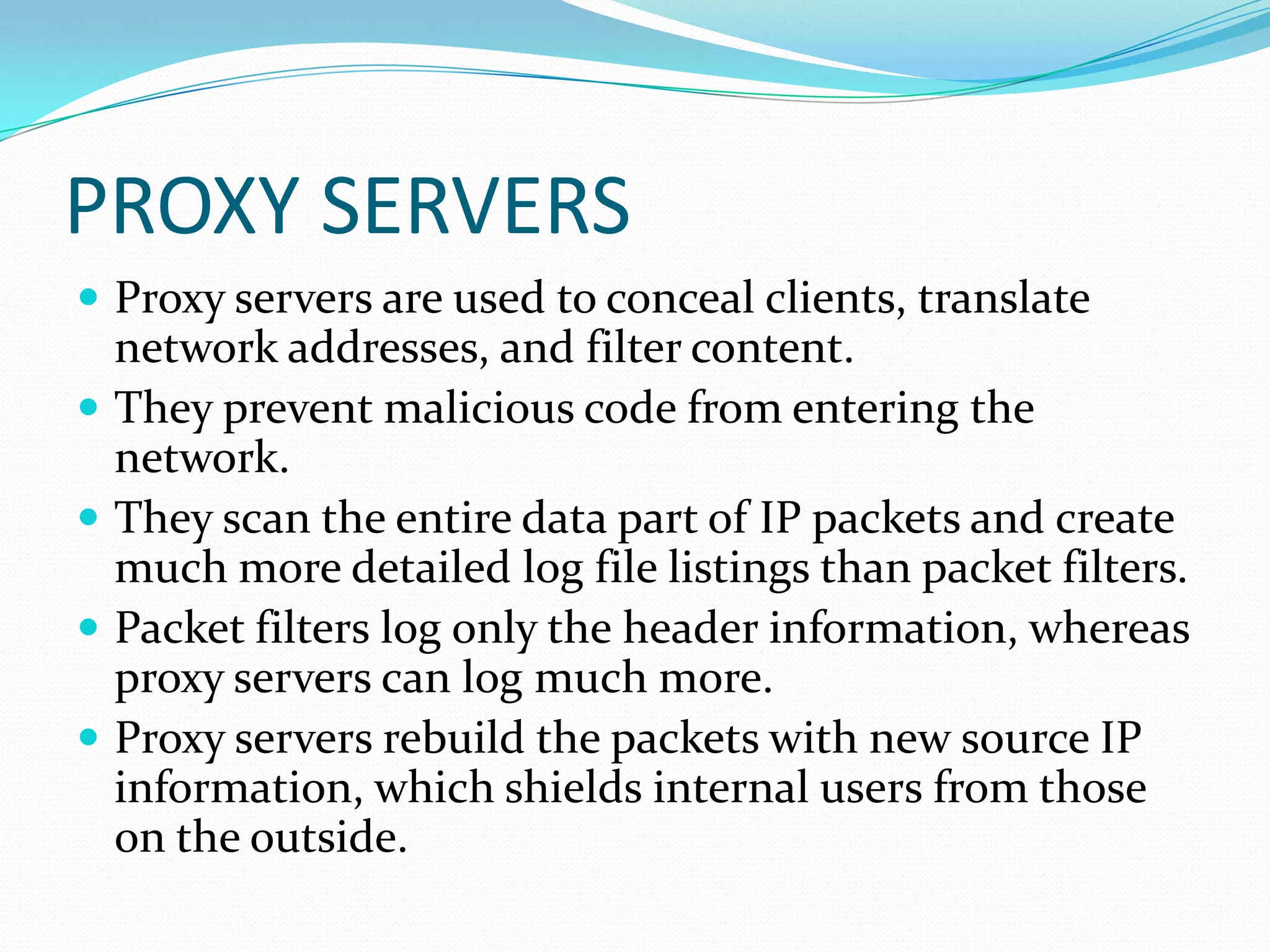 PROXY SERVERS
 Proxy servers are used to conceal clients, translate
network addresses, and filter content.
 They prevent malicious code from entering the
network.
 They scan the entire data part of IP packets and create
much more detailed log file listings than packet filters.
 Packet filters log only the header information, whereas
proxy servers can log much more.
 Proxy servers rebuild the packets with new source IP
information, which shields internal users from those
on the outside.
 