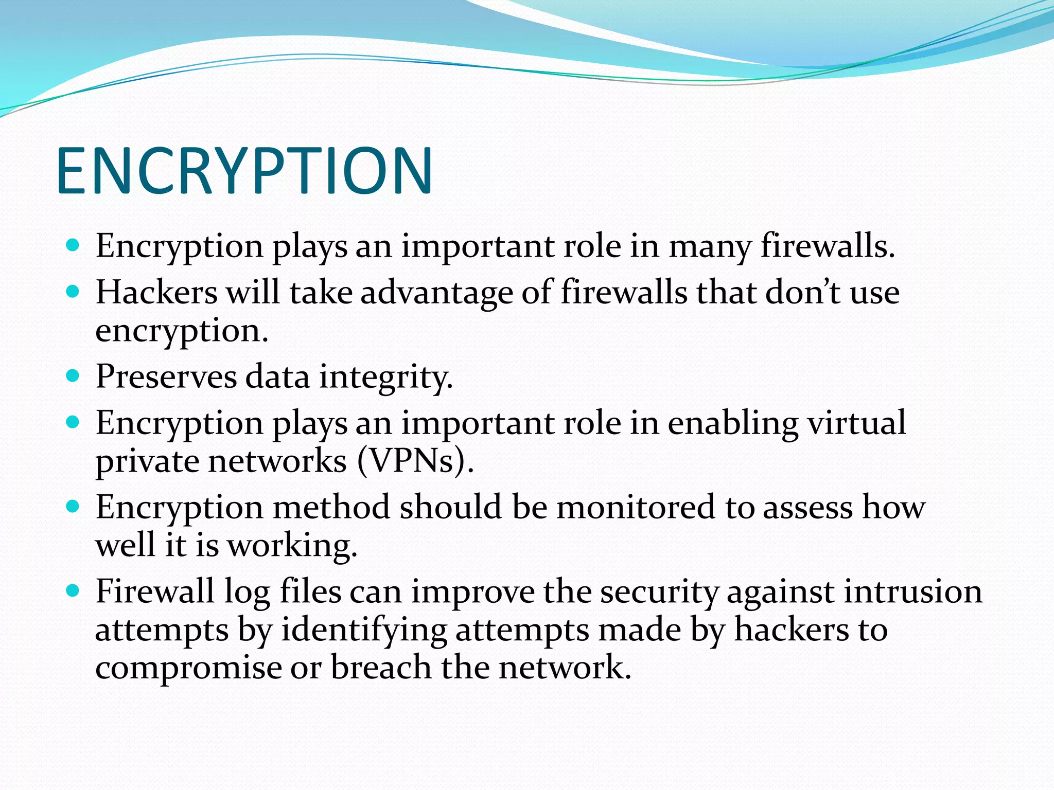 ENCRYPTION
 Encryption plays an important role in many firewalls.
 Hackers will take advantage of firewalls that don’t use
encryption.
 Preserves data integrity.
 Encryption plays an important role in enabling virtual
private networks (VPNs).
 Encryption method should be monitored to assess how
well it is working.
 Firewall log files can improve the security against intrusion
attempts by identifying attempts made by hackers to
compromise or breach the network.
 