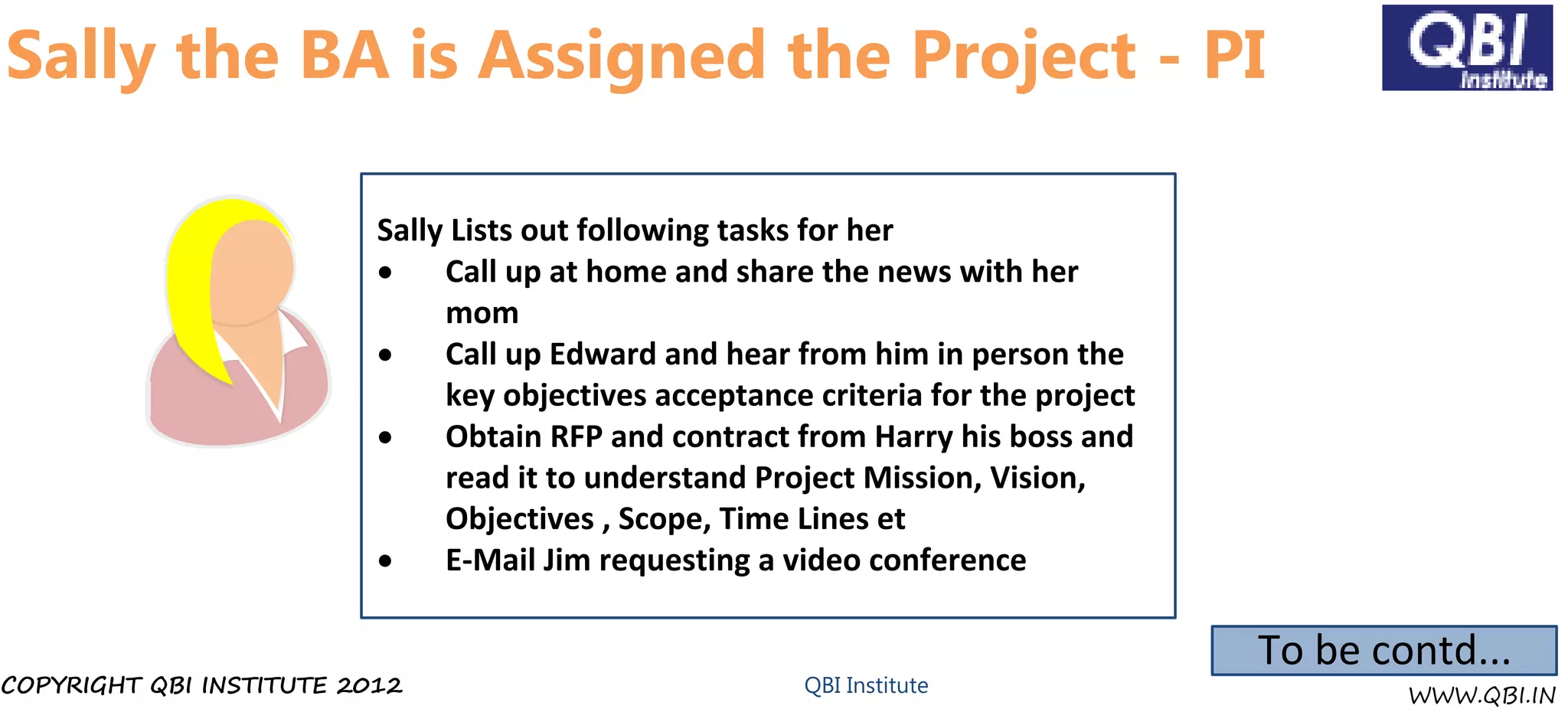 Sally the BA is Assigned the Project - PI

                          Sally Lists out following tasks for her
                          ·    Call up at home and share the news with her
                               mom
                          ·    Call up Edward and hear from him in person the
                               key objectives acceptance criteria for the project
                          ·    Obtain RFP and contract from Harry his boss and
                               read it to understand Project Mission, Vision,
                               Objectives , Scope, Time Lines et
                          ·    E-Mail Jim requesting a video conference

                                                                                    To be contd...
COPYRIGHT QBI INSTITUTE 2012                            QBI Institute                       WWW.QBI.IN
 
