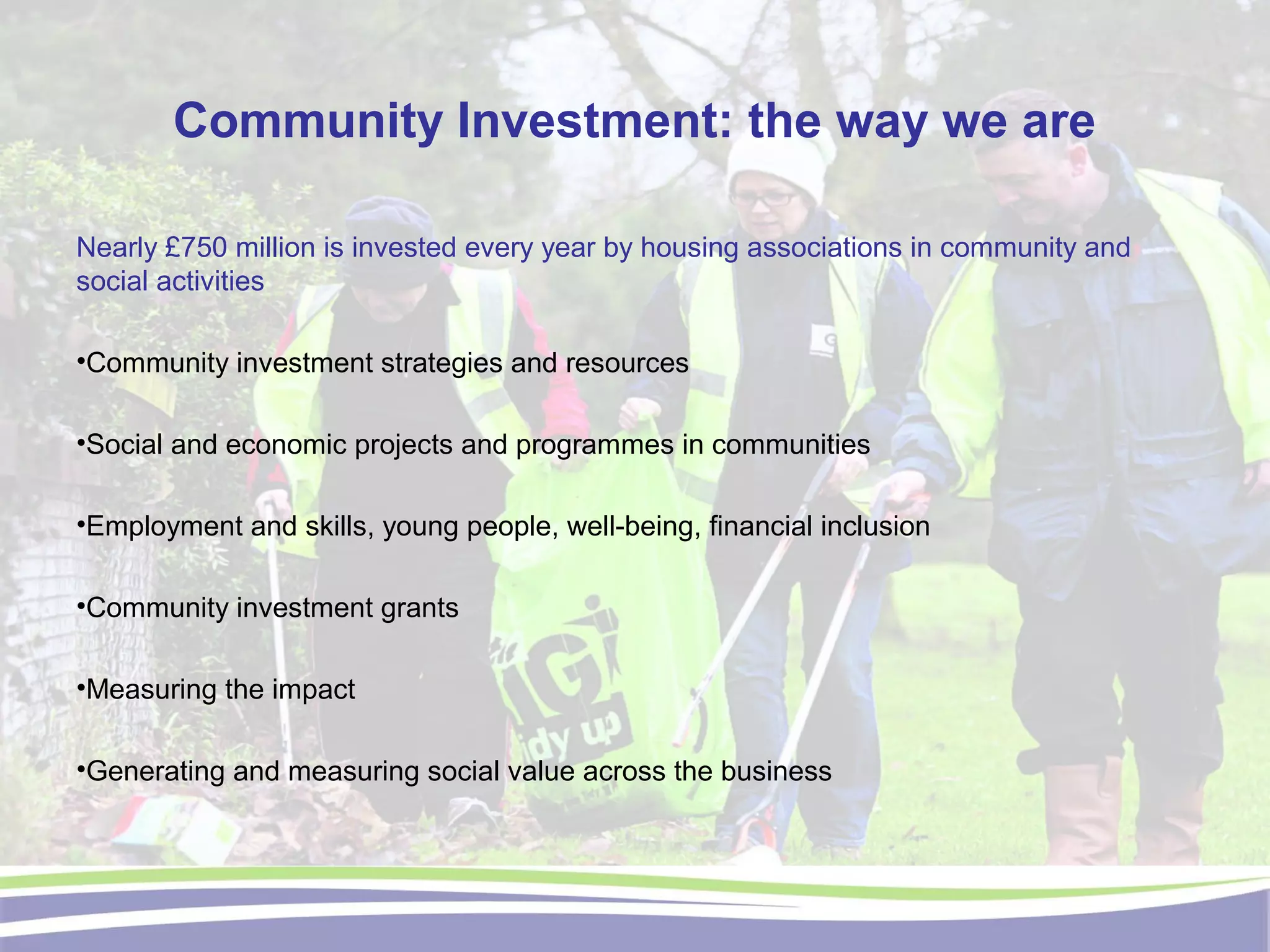 Community Investment: the way we are
Nearly £750 million is invested every year by housing associations in community and
social activities
•Community investment strategies and resources
•Social and economic projects and programmes in communities
•Employment and skills, young people, well-being, financial inclusion
•Community investment grants
•Measuring the impact
•Generating and measuring social value across the business
 