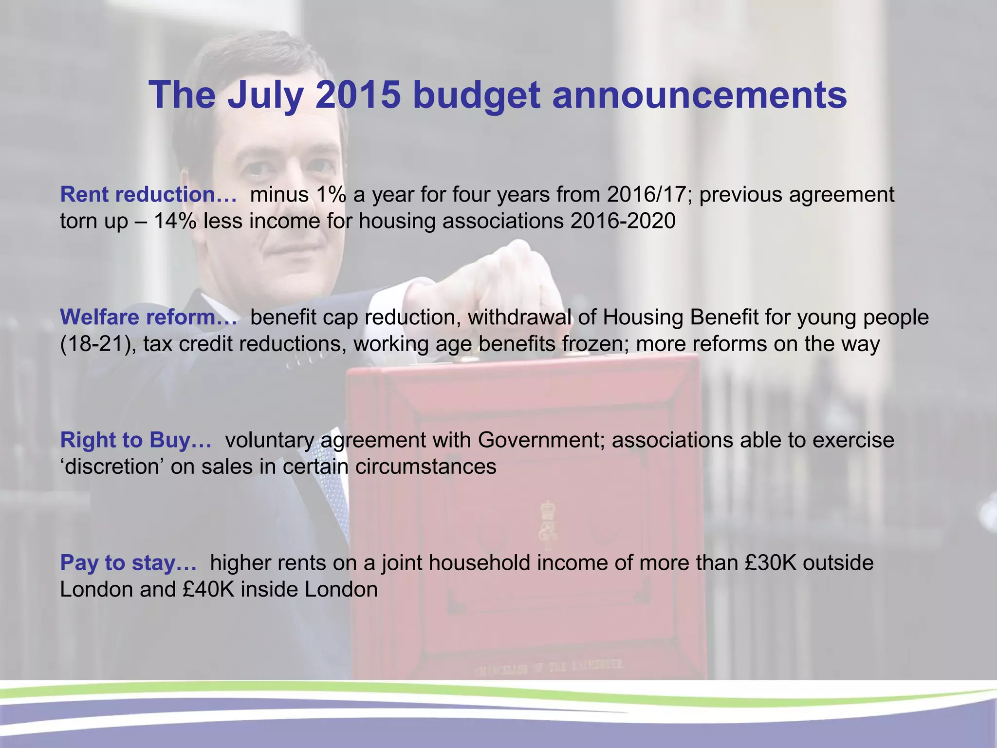 The July 2015 budget announcements
Rent reduction… minus 1% a year for four years from 2016/17; previous agreement
torn up – 14% less income for housing associations 2016-2020
Welfare reform… benefit cap reduction, withdrawal of Housing Benefit for young people
(18-21), tax credit reductions, working age benefits frozen; more reforms on the way
Right to Buy… voluntary agreement with Government; associations able to exercise
‘discretion’ on sales in certain circumstances
Pay to stay… higher rents on a joint household income of more than £30K outside
London and £40K inside London
 