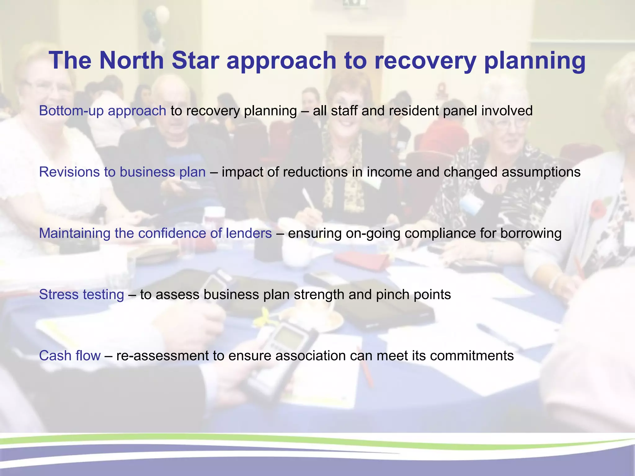 The North Star approach to recovery planning
Bottom-up approach to recovery planning – all staff and resident panel involved
Revisions to business plan – impact of reductions in income and changed assumptions
Maintaining the confidence of lenders – ensuring on-going compliance for borrowing
Stress testing – to assess business plan strength and pinch points
Cash flow – re-assessment to ensure association can meet its commitments
 