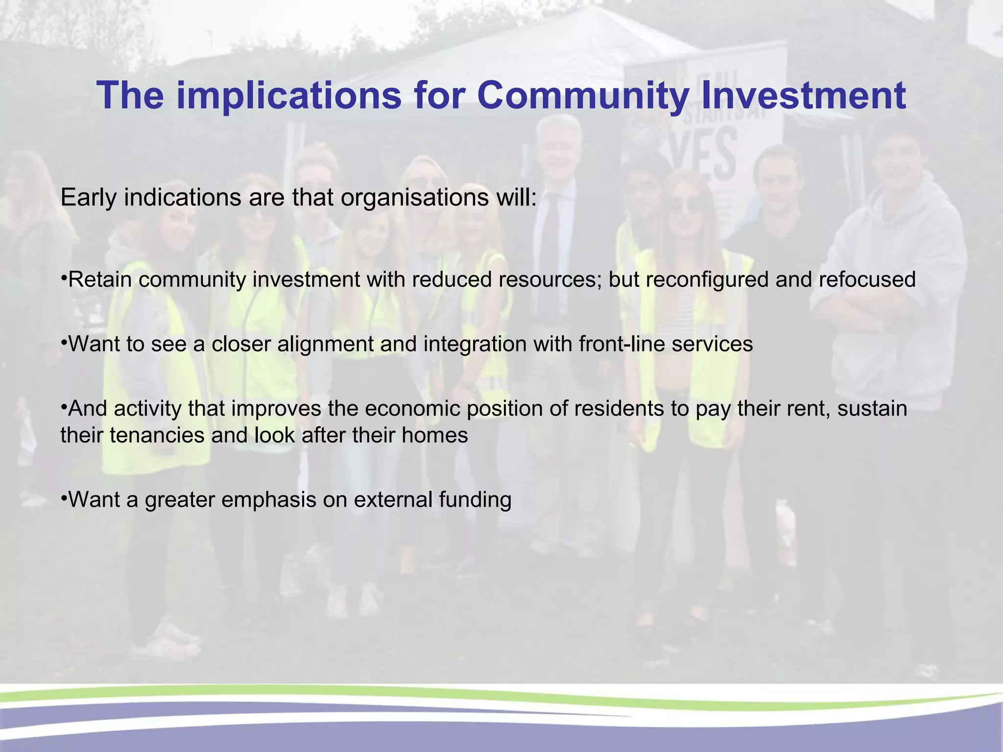 The implications for Community Investment
Early indications are that organisations will:
•Retain community investment with reduced resources; but reconfigured and refocused
•Want to see a closer alignment and integration with front-line services
•And activity that improves the economic position of residents to pay their rent, sustain
their tenancies and look after their homes
•Want a greater emphasis on external funding
 