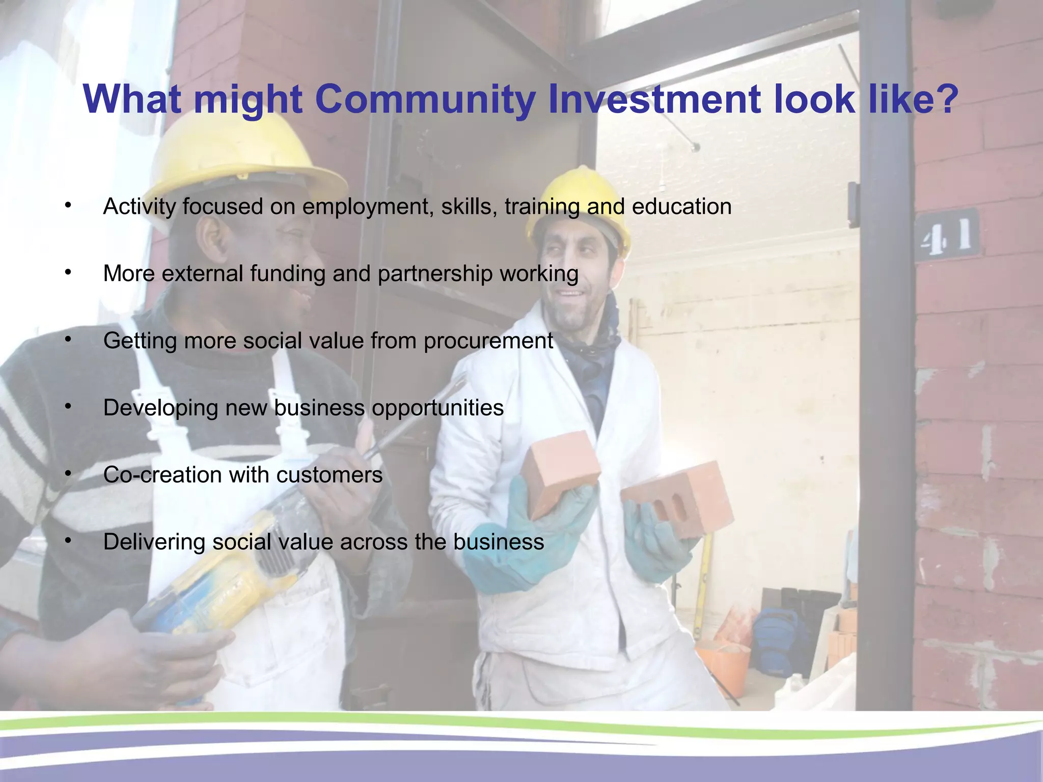 What might Community Investment look like?
• Activity focused on employment, skills, training and education
• More external funding and partnership working
• Getting more social value from procurement
• Developing new business opportunities
• Co-creation with customers
• Delivering social value across the business
 