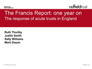 The Francis Report: one year on
The response of acute trusts in England

Ruth Thorlby
Judith Smith
Sally Williams
Mark Dayan

17 February 2014

© Nuffield Trust

 