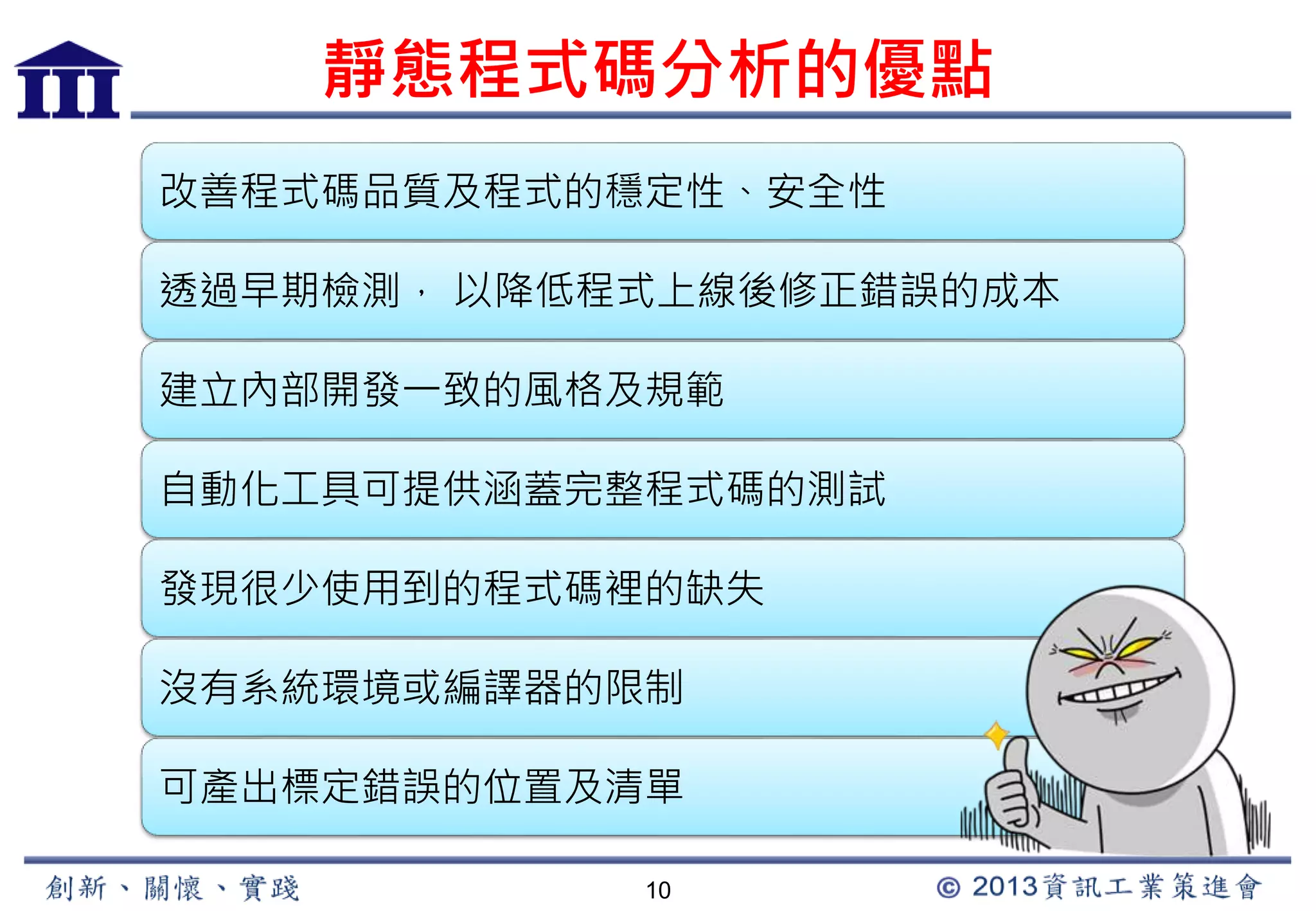 靜態程式碼分析的優點 
改善程式碼品質及程式的穩定性、安全性 
透過早期檢測， 以降低程式上線後修正錯誤的成本 
建立內部開發一致的風格及規範 
自動化工具可提供涵蓋完整程式碼的測試 
發現很少使用到的程式碼裡的缺失 
沒有系統環境或編譯器的限制 
可產出標定錯誤的位置及清單 
10 
 