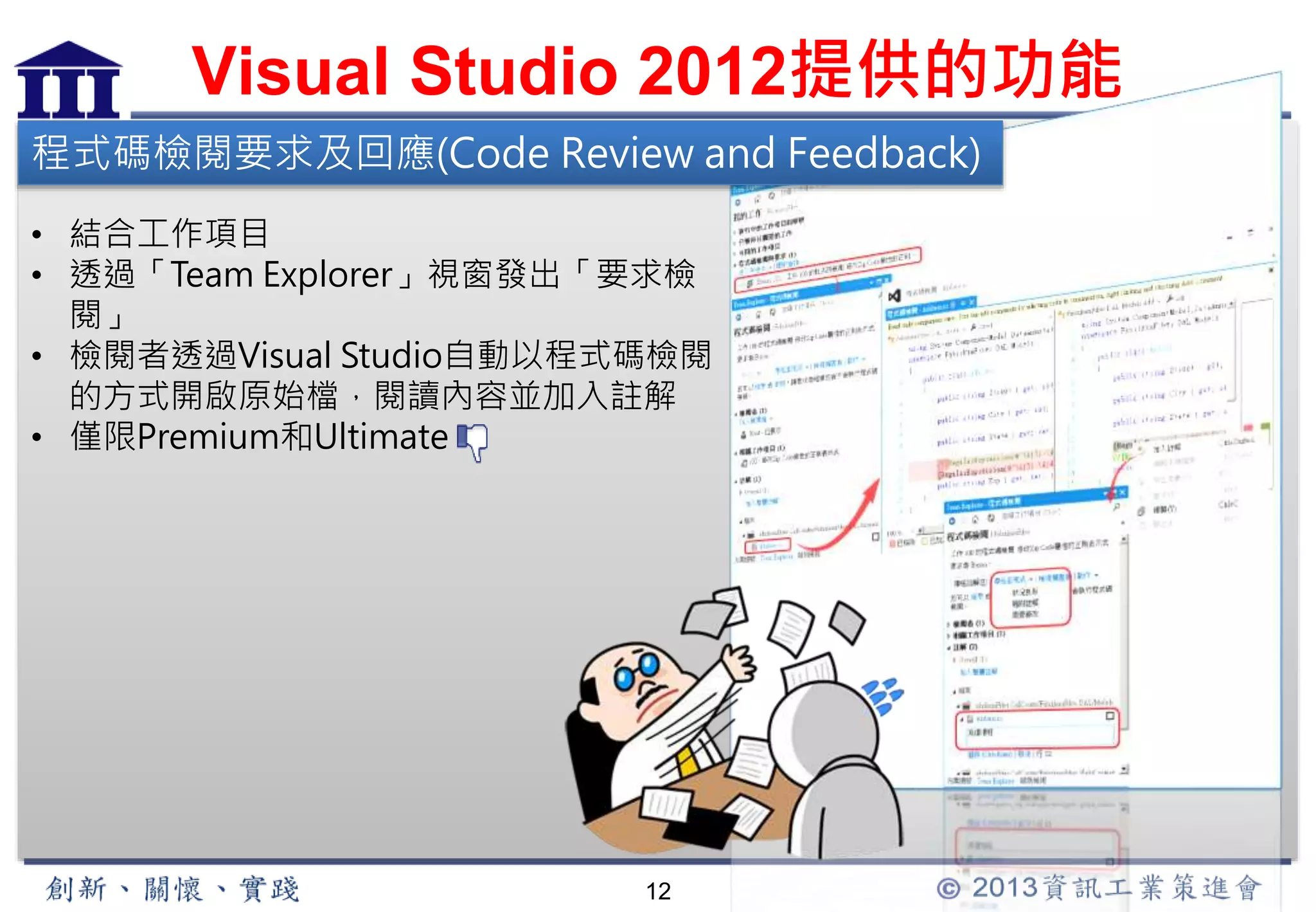 Visual Studio 2012提供的功能 
程式碼檢閱要求及回應(Code Review and Feedback) 
• 結合工作項目 
• 透過「Team Explorer」視窗發出「要求檢 
12 
閱」 
• 檢閱者透過Visual Studio自動以程式碼檢閱 
的方式開啟原始檔，閱讀內容並加入註解 
• 僅限Premium和Ultimate 
 
