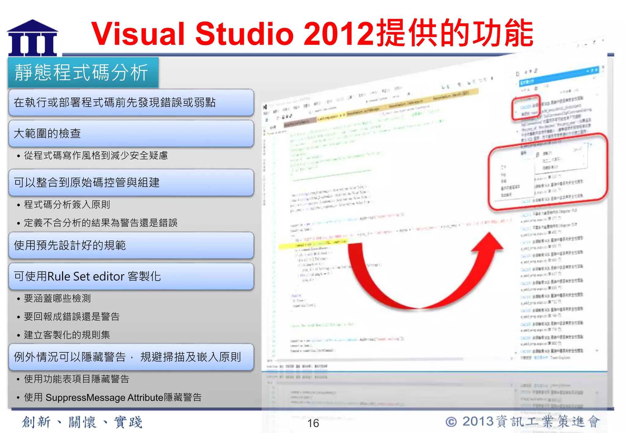 Visual Studio 2012提供的功能 
16 
靜態程式碼分析 
在執行或部署程式碼前先發現錯誤或弱點 
大範圍的檢查 
• 從程式碼寫作風格到減少安全疑慮 
可以整合到原始碼控管與組建 
• 程式碼分析簽入原則 
• 定義不合分析的結果為警告還是錯誤 
使用預先設計好的規範 
可使用Rule Set editor 客製化 
• 要涵蓋哪些檢測 
• 要回報成錯誤還是警告 
• 建立客製化的規則集 
例外情況可以隱藏警告， 規避掃描及嵌入原則 
• 使用功能表項目隱藏警告 
• 使用SuppressMessage Attribute隱藏警告 
 