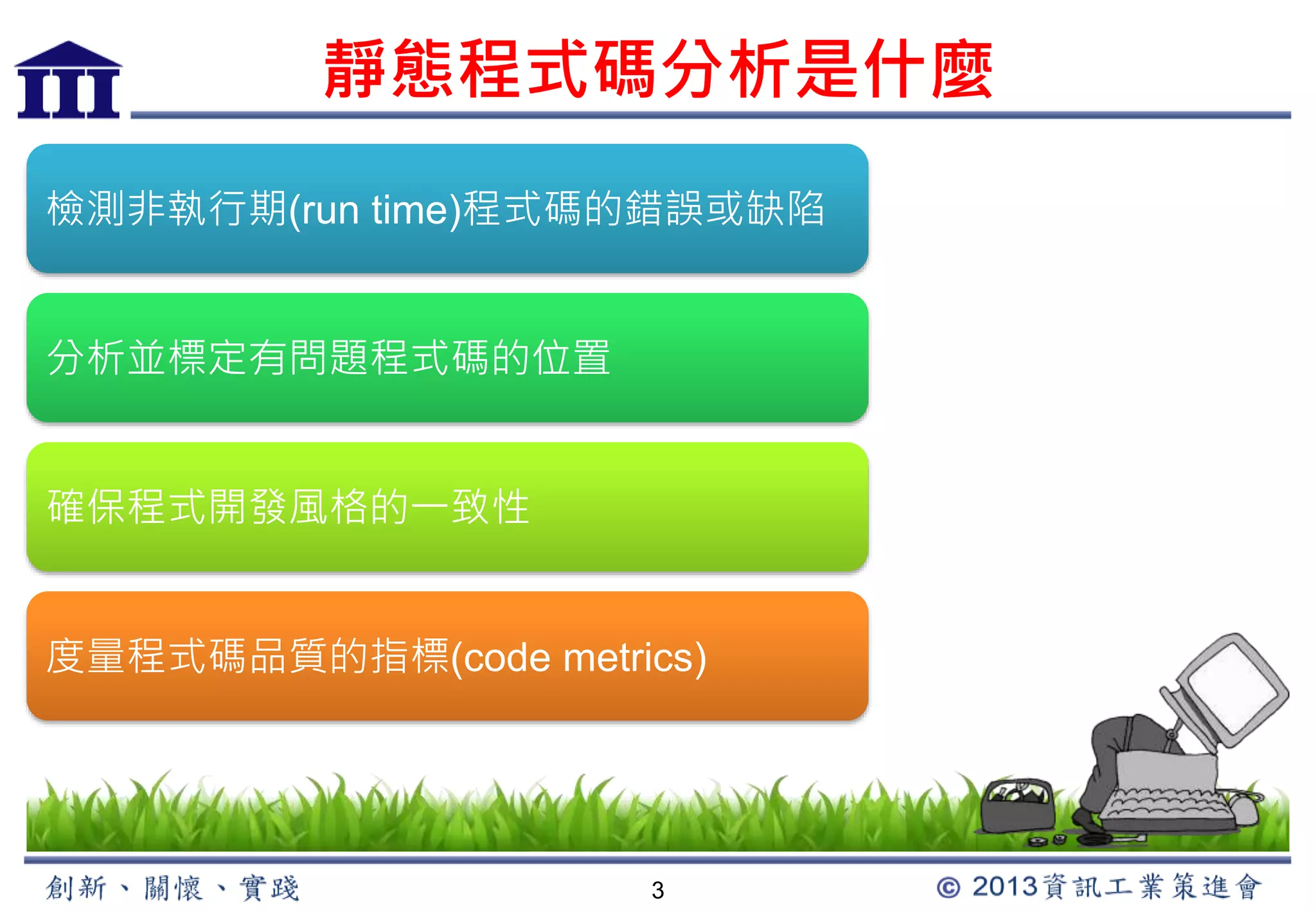 靜態程式碼分析是什麼 
檢測非執行期(run time)程式碼的錯誤或缺陷 
3 
分析並標定有問題程式碼的位置 
確保程式開發風格的一致性 
度量程式碼品質的指標(code metrics) 
 