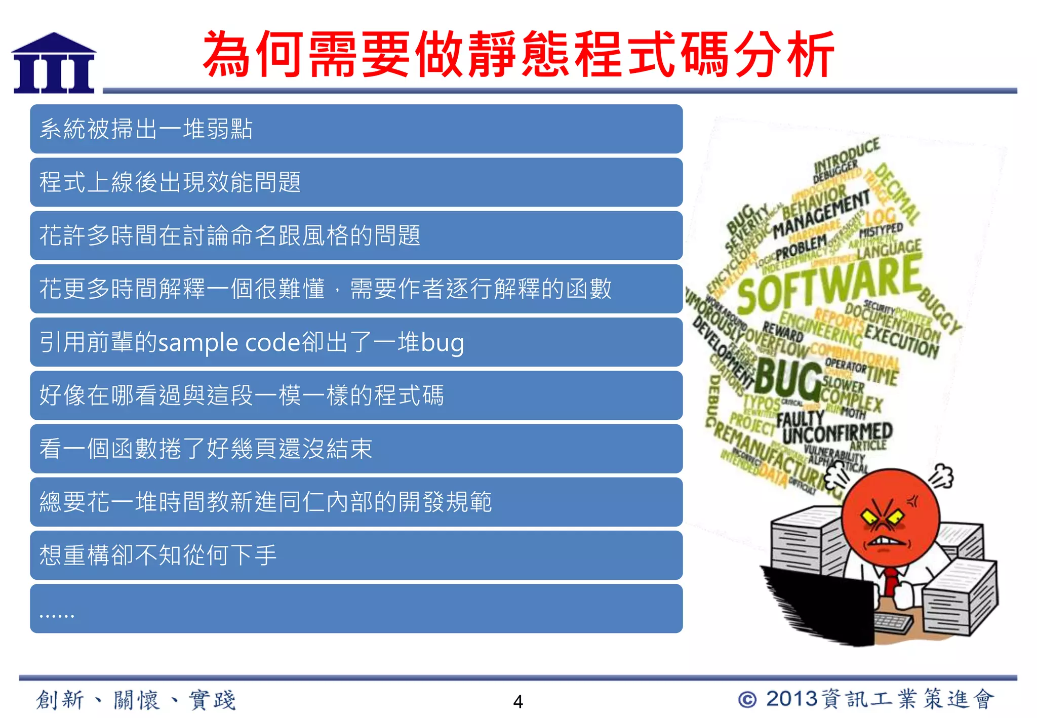 為何需要做靜態程式碼分析 
4 
系統被掃出一堆弱點 
程式上線後出現效能問題 
花許多時間在討論命名跟風格的問題 
花更多時間解釋一個很難懂，需要作者逐行解釋的函數 
引用前輩的sample code卻出了一堆bug 
好像在哪看過與這段一模一樣的程式碼 
看一個函數捲了好幾頁還沒結束 
總要花一堆時間教新進同仁內部的開發規範 
想重構卻不知從何下手 
…… 
 
