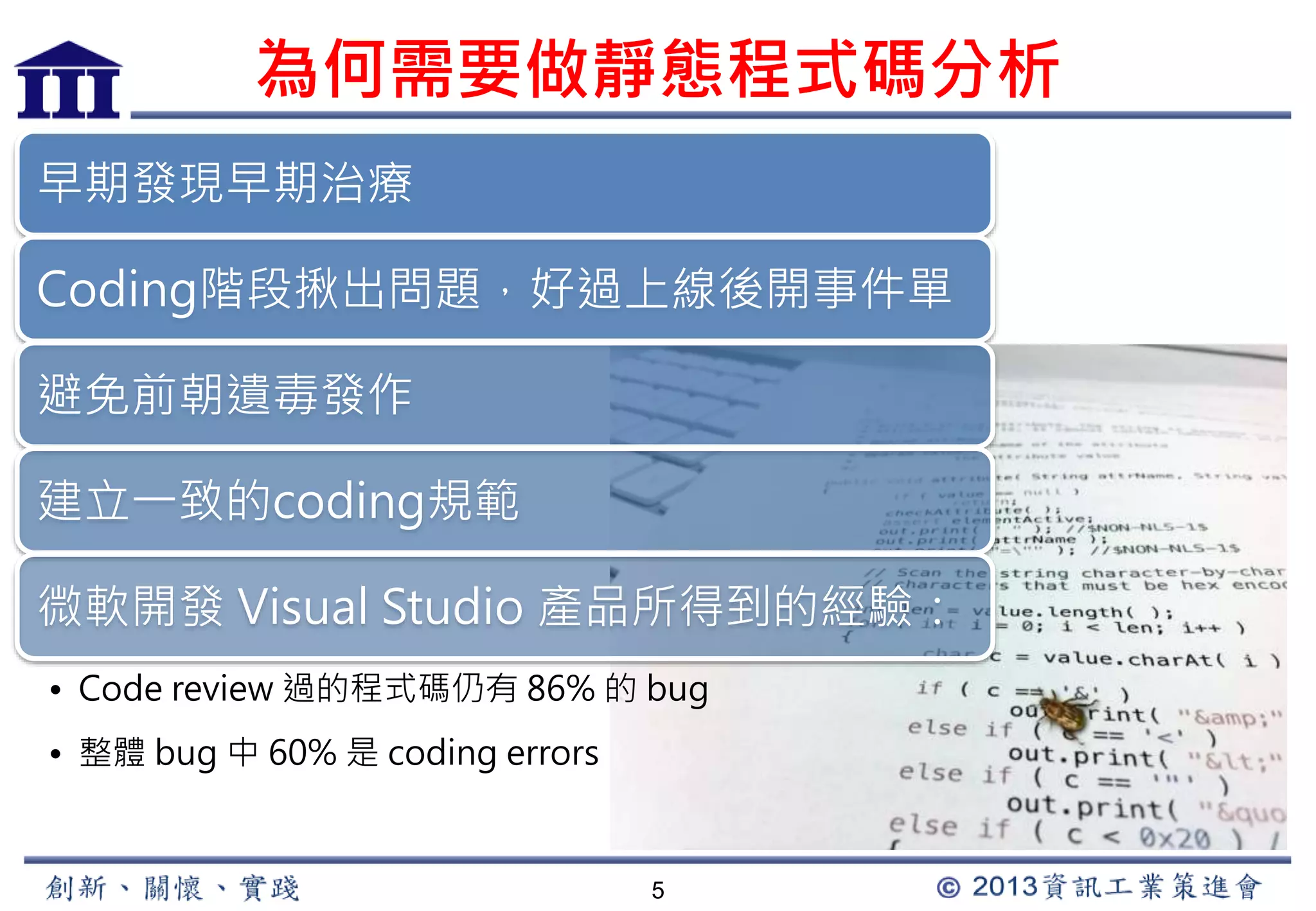 為何需要做靜態程式碼分析 
5 
早期發現早期治療 
Coding階段揪出問題，好過上線後開事件單 
避免前朝遺毒發作 
建立一致的coding規範 
微軟開發Visual Studio 產品所得到的經驗： 
• Code review 過的程式碼仍有86% 的bug 
• 整體bug 中60% 是coding errors 
 