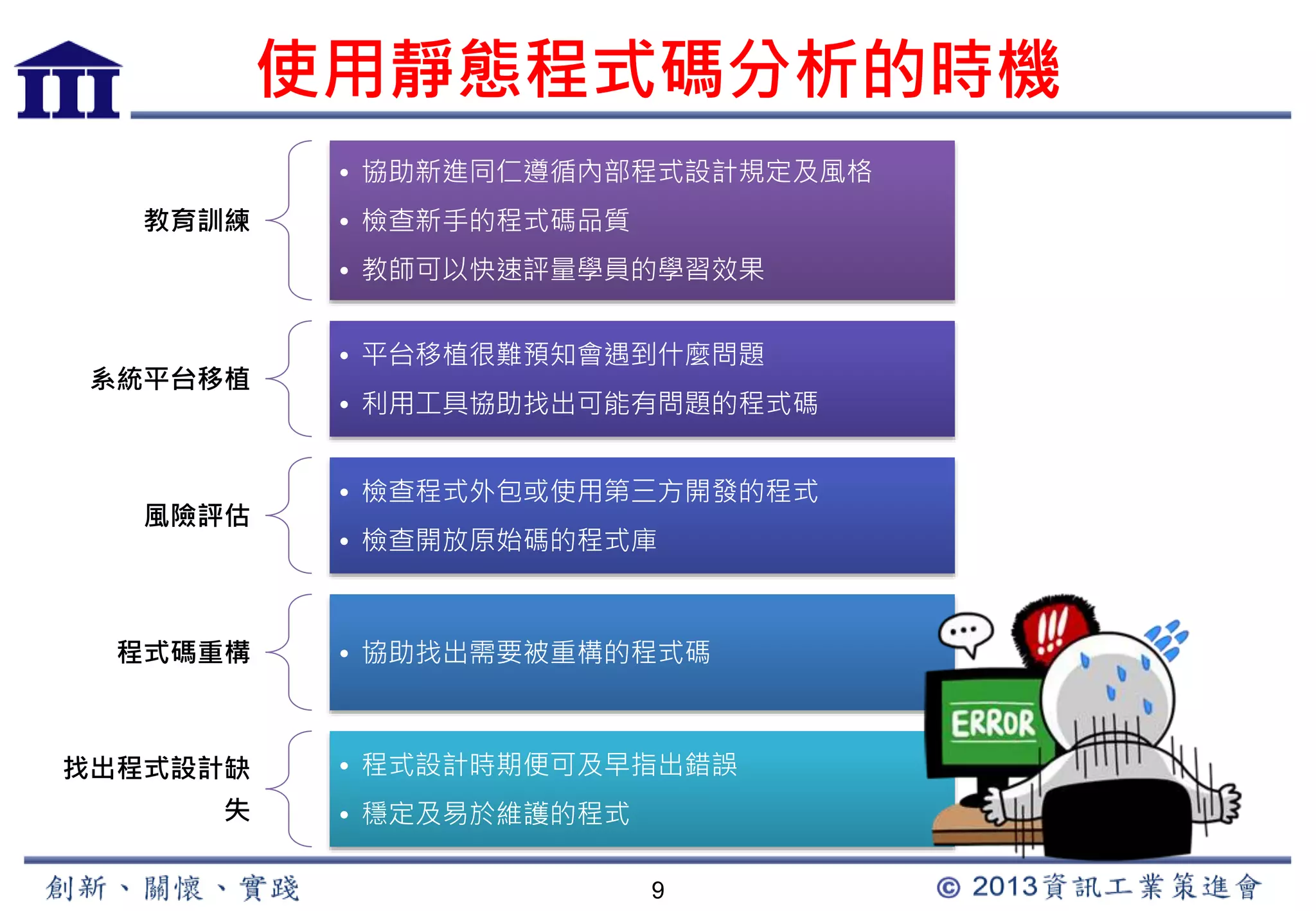 使用靜態程式碼分析的時機 
9 
教育訓練 
• 協助新進同仁遵循內部程式設計規定及風格 
• 檢查新手的程式碼品質 
• 教師可以快速評量學員的學習效果 
系統平台移植 
• 平台移植很難預知會遇到什麼問題 
• 利用工具協助找出可能有問題的程式碼 
風險評估 
• 檢查程式外包或使用第三方開發的程式 
• 檢查開放原始碼的程式庫 
程式碼重構• 協助找出需要被重構的程式碼 
找出程式設計缺 
失 
• 程式設計時期便可及早指出錯誤 
• 穩定及易於維護的程式 
 