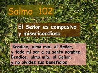 Salmo  102 El Señor es compasivo  y misericordioso Bendice, alma mía, al Señor,  y todo mi ser a su santo nombre. Bendice, alma mía, al Señor,  y no olvides sus beneficios 